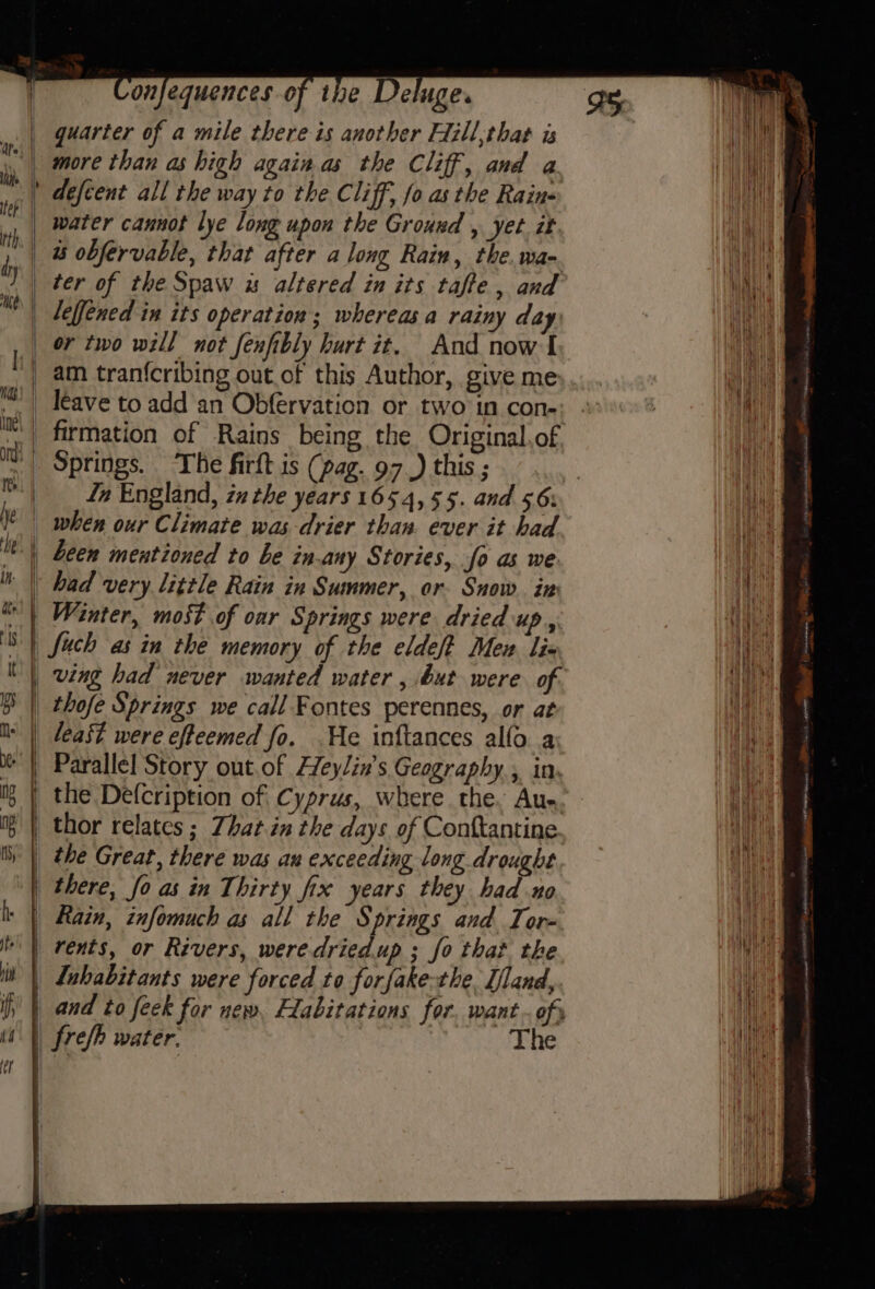 » wane onfequences of the De uge. quarter of a mile there is another Eiill;that is more than as high againas the Cliff, and a defient all the way to the Cliff, fo as the Rains water cannot lye long upon the Ground , yet it us obfervable, that after along Rain, the. wa-. ter of the Spaw us altered in its taffe , and leffened in its operation ; whereas a rainy day or two will not fenfibly hurt it. And now I am tranfcribing out of this Author, give me leave to add an Obfervation or two in con- Springs. The firft is (pag. 97.) this ; Zn England, zx the years 1654, 55. and 56: when our Climate was drier than. ever it had had very little Rain in Summer, or. Snow in Wanter, most of oar Springs were dried up, fuch as in the memory of the eldeft Mex lix ving had never wanted water , but were of thofe Springs we call Fontes perennes, or at least were efteemed fo. He inftances allo. a Parallel Story out.of Heylin’s Geography, in. the Defcription of Cyprus, where the, Au- thor relates ; Zhatin the days of Conftantine the Great, there was au exceeding long drought there, fo as in Thirty fix years they had no Rain, infomuch as all the Springs and Tor- rents, or Rivers, weredried.up ; fo that the iP fl if 4 o frefh water. The