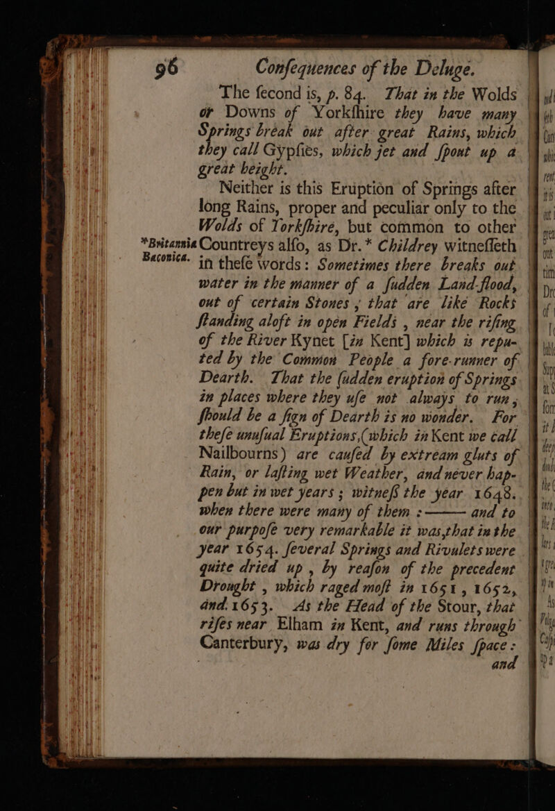 The fecond is, p. 84. That in the Wolds | or Downs of Yorkfhire they have many | Springs break out after great Rains, which | they call Gypfies, which jet and fpont up a | great beight. | | Neither is this Eruption of Springs after | long Rains, proper and peculiar only to the | Wolds of Yorkfbiré, but common to other | *Britannia Countreys alfo, as Dr.* Childrey witneffeth | Become. in thelé Words: Sometimes there breaks out water in the manner of a fudden Land-flood, | out of certain Stones ; that are like Rocks Standing aloft in open Fields , near the rifing of the River Kynet [zz Kent] which w repu- | ted by the Common People a fore-runuer of | Dearth. That the (adden eruption of Springs in places where they ufe not always to run, | fhould be a fign of Dearth is no wonder. For © thefe unufual Eruptions,(which in Kent we call | Nailbourns) are caufed by extream gluts of | Rain, or lafting wet Weather, andnéver hap. pen but in wet years ; witnefS the year 1648. 4, when there were many of them : and to | our purpofe very remarkable it was,that inthe | year 1654. feveral Springs and Rivulets were quite dried up, by reafon of the precedent | Drought , which raged moft in 1651, 1652, and.1653. As the Head of the Stour, that rifes near Elham in Kent, and runs through | Canterbury, was dry for fome Miles {pace : : an