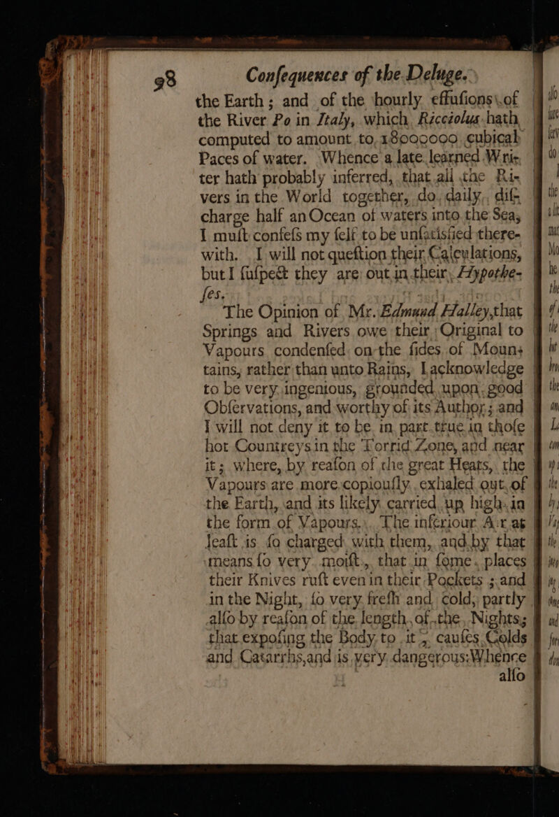 atememqenenigerngsistiictnanntsond tg RS enema ee eee =&lt; a — Ce nN be a ay ——— ————— == —— fy = = Confequences of the Deluge. the Earth; and of the ‘hourly effufions\.of the River Po in Jtaly, which Récezolys.hath | computed to amount to,1s00c0o9 .cubicah | Paces of water. Whence a late learned Wri ter hath probably inferred, that.all tae Ri- vers in the World together, do. daily,, dif charge half anOcean of waters into the Sea, I mu(t confefs my felf to be unfatised there- with. I will not queftion their Calculations, | but I fufpe&amp; they are; outin their, Aypothe- | fes. rt ted. im The Opinion of Mr. Edmaud Halley,that | Springs and Rivers owe their Original to | Vapours condenfed: onthe fides of Moun; | tains, rather than wnto Rains, Lacknowledge | to be very. ingenious, groynded, upon. good | Obfervations, and worthy of its Author; and | I will not deny it to be. in, part.truein thofe hot Countreysin the Torrid: Zone, and near | it; where, by reafon of he great Heats, the Vapours are more,copioufly. exhaled out,of | the Earth, and its likely carried up high. ia | the form.of Vapours.,. The inferiour, A:r.ag | Jeaft is fo charged. with them, and.by that means{fo very. moift:,. that in fome. places their Knives ruft evenin their Pockets ;.and | in the Night, fo very, frefh and cold, partly | allo by reafon of the. length, ofthe, Nights, | that expofing the Body, to it, caules Colds and Catarrhs,and jis very. .dangerous;W.henece | . alfo