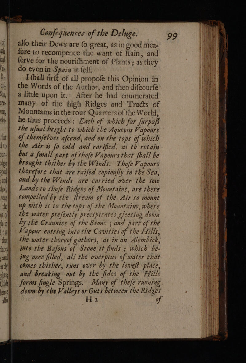 alfo their Dews are fo great, as in good mea- fure tc recompence the want of Rain, and ferve for the nourifhment of Plants; as they do evenin Sparx ‘it felf. I fhall firft of all propofe this Opinion in the Words of the Author, and then difcourfé a little upon it. After he had enumerated Many otf the high Ridges and Traés of Mountains in the tour Quarters of the World, he thus proceeds: Each of which far Jarpafs the ufual height to which the Aqueous Vapours of themfelves afcend, and on the tops of which the Air ws fo cold and rarified, as to retain but a fmall part of thofe Vapours that fhall be brought thither by the Winds. Thofe Vapours therefore that are raifed copioufly in the Sea, and by the Winds are carried over the tow Lands to thofe Rides of Mountains, are there compelled by the ftream of the Air to mount up with it to the tops of the Mountains, where the water preféently precipitates gleeting down by the Crannies of the Stone ; and part of thé Vapour entring into the Cavities of the Hills, the water thereof gathers, as in an Alembick, ghio the Bafons of Stone it finds ; which be- ing ouce filled, all the overpius of water that cOmes thither, runs over by the loweft place, aud breaking out by the fides of the Hills forms fingle Springs. Many of thefe running down by the Valleys or Guts between the Ridges H 2 of