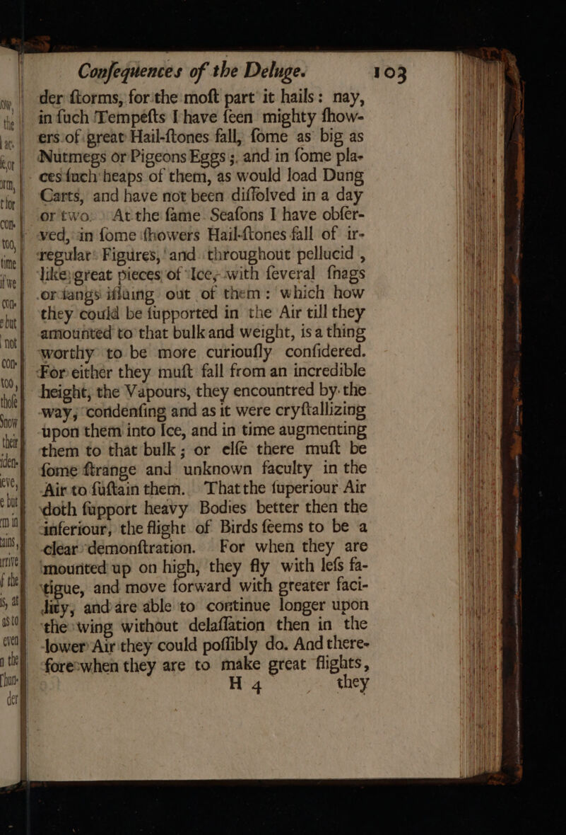 der ftorms, forthe moft part’ it hails: nay, in fuch ‘Tempefts [have {een mighty fhow- ers of great Hail-ftones fall, fome as big as Nutmegs or Pigeons Eggs ;. and in fome pla- ces fuch‘heaps of them, as would load Dung Carts, and have not been diffolved in a day or two.» At the fame. Seafons I have obfer- ved, in fome ‘howers Hail-ftones fall of 1r- regular’ Figures, and. throughout pellucid , like; great pieces of “Ice; with feveral {nags ordangs iflaing out of them: which how they could be fupported in the Air till they amounted to that bulk and weight, isa thing worthy to be more curioufly confidered. For either they muft fall from an incredible height, the Vapours, they encountred by: the way, coridenfing and as it were cryfiallizing upon them into Ice, and in time augmenting them to that bulk; or elfé there muft be fome ftrange and unknown faculty in the Air to fuftain them. Thatthe fuperiour Air doth fupport heavy Bodies better then the anferiour, the flight of Birds feems to be a clear *demonftration. For when they are ‘mourited up on high, they fly with lefs fa- tigue, and move forward with greater faci- dity,; andare able to continue longer upon the wing without delaflation then in the lower Air they could poffibly do. And there- foreswhen they are to make great flights,