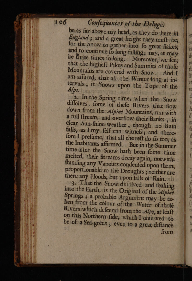 be.as far' above my head, ‘as they do heresin England ; and a great:height they mutt, be; for the Snow: to gather into fo great flakes) be three times {0 long. Moreover, we fee; that the higheft Pikes and Summits of thofe ountains are covered with Snow. And I am afiured, that all the Winter dong at in: yes » it) Snows upon! the Tops’ of; the v2 : : a In:the Spring time, when. the: Snow diffolves, fome of thefe Rivers. that flow down from the Alpine Mountains, ran with a full {tream, and-overflow their Banks: .if Clear \Sun-fhine. weather , though no Rain falls, as I my {elf can witnefs ;:and_ theres fore I prefiume, that all the reft do too, as the Inabitants affirmed. But in the Summer time after the Snow hath: been fome time melted, their Streams decay again, notwith: {landing any Vapours condented upon thems; proportionable to the Droughts ; neither are there any Floods, but upon falls of’ Rain. 3- ‘That the Snow diffolved:and foaking into the Earth, is the Original of the Alpine Springs ; a probable Argumént may ‘be tas ken from the colour of the Water of thofe Rivers which defcend {rom the Alps, at leaft on this Northern fide; which l-obferved &gt;to be ofa Sea-green, even toa great diftanceé from