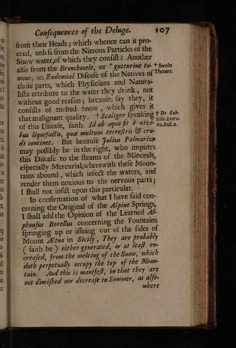 fom their Heads ; which whence can it pro- ceed, unle(s from the Nitrous Particles of the Snow water,of which they confift 2 _Another aifo from the Bronchocele, or * guiturine tu- * Swoln mour, ati Endemial Difeafe of the Natives of Thross thofe parts, which Phyficians and Natura+ lifts attribute to the water they drink , not without good reafon ; becaufe, fay they, it confifts of melted Snow , which gives it that malignant quality. + Scaliger {peaking t De S#- of this Dileafe, faith, Jd ab aqua fit @ nivi- ‘apse bus liqnefattis, qua multum terrefiris © cru- di continet. But becaule Fulius Palmarics may poffibly be in the right, who imputes this Difeafe to the fteams of the Minerals, efpecially Mercurial,wherewith thefe Moun- tains abound , which infe&amp; the waters, and render them noxious to the nervous paits ; T thall not infift upon this particular. In confirmation of what I have faid con- cerning: the Original of the Alpine Springs, I thall add the Opinion of the Learned Ar phonfus Borelus concerning the Fountains {pringing up or ifluing out of the fides of Mount Aina in Sicily , They are probably ( faith he) either generated, or at leaf? en- creafed, from the melting of the Snow, which doth perpetually occupy the top of the Moun- tain, And this is manifeft, in that they are not dimifbed nor decreafe is Summer, @&amp; alfe- where (heneasomaen B= wk Sar wick sateen f Py ers Aer Sm atte a ee