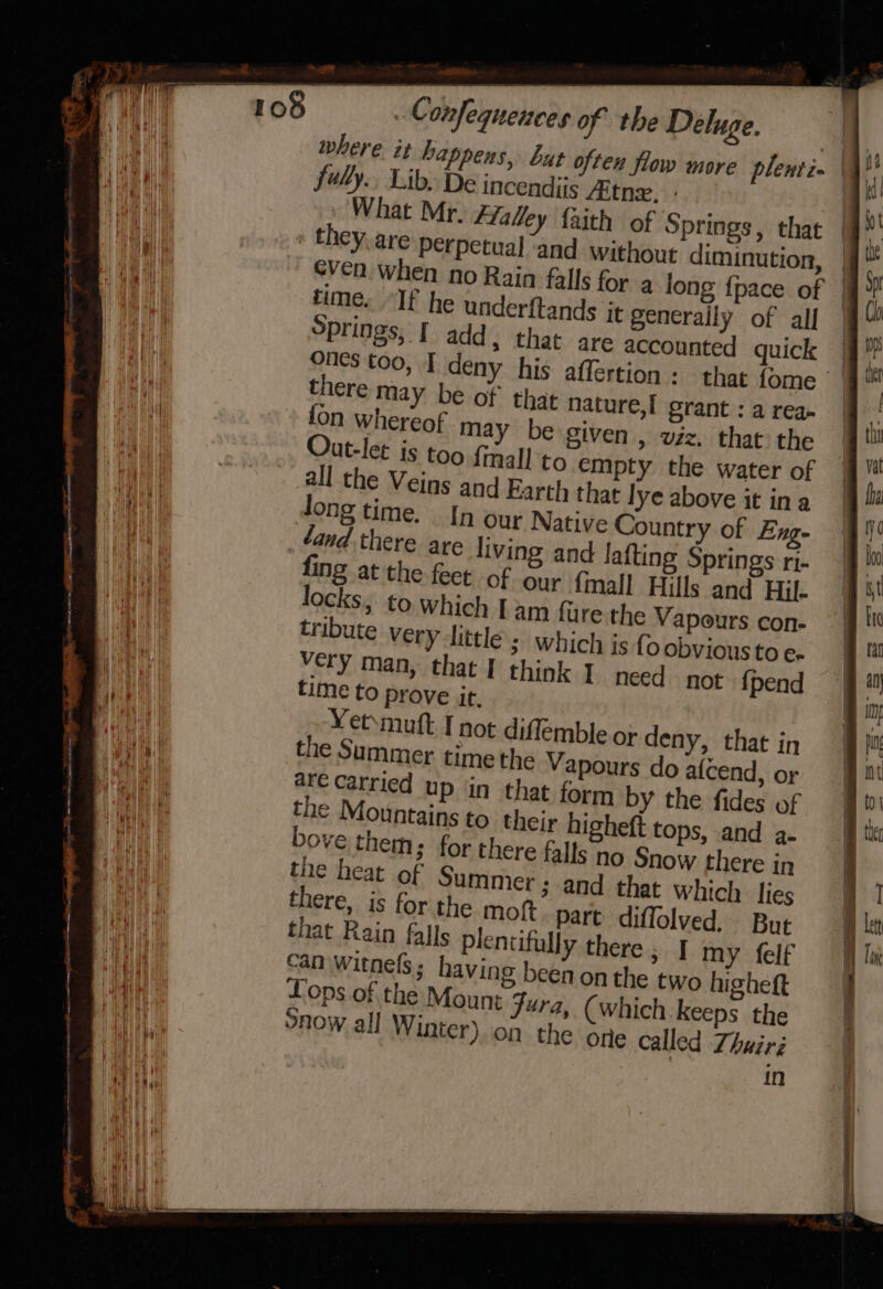 » e — = — &lt;i steele it ee ee aa ; a eeememies aa a - = a = =&lt; a = - = : : : Wl onfequences of the Deluge. fuly.. Lib. De incendiis “itn, : What Mr. fLaley {aith of Springs, that » they.are Perpetual and without diminution, time. “If he underftands it generally of all Springs, [ add, that are accounted quick there may be of that nature,I grant : a rea. {on whereof may be given , viz. that the ut-let is too fimall to empty the water of all the Veins and Earth that lye above it ina Jong time. In our Native Country of Eng- and there are living and lafting Springs ri- fing at the feet of our fimall Hills and Hil- am fure the Vapours con- ; Which is fo obvious to e- very man, that I think I need not {pend Yet\muft I not diflemble or deny, that in the Summer time the Vapours do afcend, or are carried up ‘in that form by the fides of the Mountains to their higheft tops, and a- ove them; for there falls no Snow there in the heat of Summer; and that which lies there, is for the molt. part diffolved. But that Rain falls plentifully there , | my felf can Witnebs ; having been on the two higheft Lops of the Mount Jura, (which keeps the snow all Winter) on the one called Zhwiri If f | j