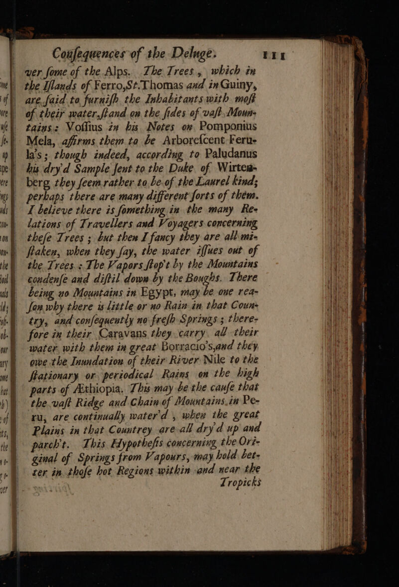 wer fome of the Alps. The Trees, which in the Ilauds of Ferro,St.Thomas axd inGuiny, are. faid to. furnifh the Inhabitants with moft of their mater,fiand on the fides of vaft Moun- tains. Vollius zn bis Notes ov, Pomponius Mela, affrms them ta be Arborefcent Feru- la's; though indeed, according to Paludanus his dry'd Sample fent tothe Duke of Wirtes- berg they feem.rather to,be.of the Laurel kind; perbaps there are many different forts of thém. I believe there is fomething in the many Ree lations of Travellers and Voyagers concerning thefe Trees ; but then I fancy they are all.mi- fiaken, when they fay, the water iffues out of the Trees: The Vapors ftop't by the Mountains condenfe aud diftil dow by the Boughs. There being uo Mountains in Egypt, may be one rea- fan why there is little or no Rain in that Couns try, and confequently no frefh Springs ; there- fore in their Caravans, they carry, al -their water with them in great Borracio’s,and they owe the Inundation of their River Nile to the Stationary or periodical Rains on the bigh parts of Aithiopia, This may be the caufe that the.vaft Ridge aud Chain of Mountains.in Pe- ru, are continually water'd , when the great Plains in that Countrey areal dry d up and parch’t. This Hypothefts concerning the Ord ginal of Springs from Vapours, may hold bet- ter in. thofe hot Regions within and near the aeli Tropicks