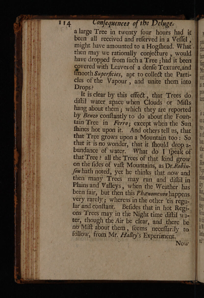 ae TS net mene, a a i ~ apis oo we = ee meni mummies Onfequences of tide Ve nges then may we rationally conjecture , would covered with Leavesof a denfe Texture,and Drops? It is clear by this effect, that ‘Trees do diftil water apace when Clouds or Mitts hang about them ; which they are reported tain Tree in Ferro; except when the Sun that it isno wonder, that it fhould drop, a- bundance of water. What do I {peak of that Tree ? all the Trees of that kind grow on the fides of vaft Mountains, as Dr.Rodiz- foehath noted, yet he thinks that now and Plains and Valleys, when the Weather has been fair, but then this Phenomenon happens very rarely ; whereas in the other ’tis regu- lar and conftant. Befides that in hot Regi- ter, though the Air be clear, and there be no’ Mift about them, {Gems neceffarily to follow, from Mr. Haley's Experiment. : Now — ~~ _—— a a = —) =—— = ww &lt;= — &gt; &lt;= os 7 — = «Dm = ~~ — — = ei — ss — SS ae =. — 9 ——=—=s 1s