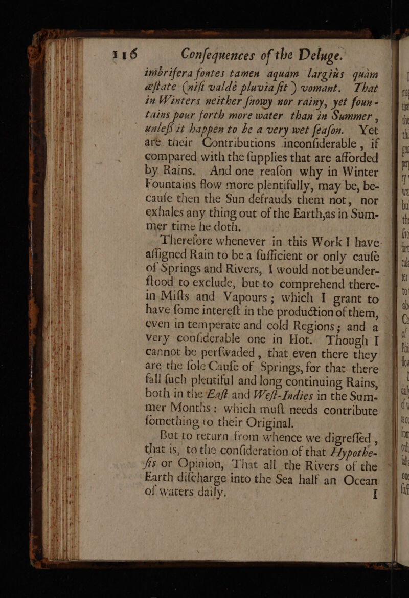 poe Confequences of the Deluge. imbrifera fontes tamen aquam largius quam eftate (nift valdé pluvia fit ) vomant. That in Winters neither faowy nor rainy, yet foun - tains pour forth more water than in Summer , unlefs it happen to be a very wet feafon. Yet aré. their Contributions inconfiderable , if compared. with the {upplies that are afforded by. Rains. And one reafon why in Winter Fountains flow more plentifully, may be, be- caufe then the Sun defrauds them not, nor exhales any thing out of the Earth,as in Sum- mer time he doth, Theretore whenever in this Work I have afligned Rain to bea fafficient or only caufe of Springs and Rivers, I would not beunder- flood to exclude, but to comprehend there- in Mifts and Vapours; which I grant to have {ome intereft in the produdtion of them, even in temperate and cold Regions; and a very confiderable one in Hot. Though I cannot be perfwaded , that even there they are the fole Caufe of Springs, for that there fall {ach plentiful and long continuing Rains, both in the af and We/t-Indies in the Sum- mer Months: which muft needs contribute fomething to their Original. jut to return from whence we digreffed , that is, to the confideration of that Ety pothe- As or Opinion, That all the Rivers of the Barth difcharge into the Sea half an Ocean