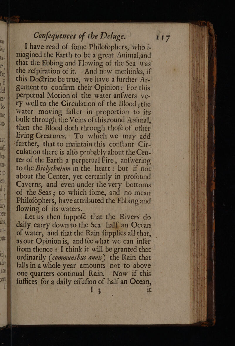 I have read of fome Philofophers, who i- magined the Earth to be a great Animal,and that the Ebbing and Flowing of the Sea was the refpiration of it. . And now methinks, if this Doétrine be true, we hive a further Ar- gument to confirm their Opinion: For this perpetual Motion of the water anfwers ve- ry well to the Circulation of the Blood ;the water moving fafter in proportion to its bulk through the Veins of thisround Animal, then the Blood doth through thofeé of other living Creatures. To which we may add further, that to maintain this conftant Cir- culation there is alfo probably about the Cen- ter of the Earth a perpetual Fire, antwering tothe Biolychnium inthe heart: but if not about the Center, yet certainly in profound Caverns, and even under the very bottoms of the Seas; to which fome, and no mean Philofophers, have attributed the Ebbing and flowing of its waters. Let us then fuppofe that the Rivers do daily carry downto the Sea half an Ocean of water, and that the Rain fupplies all that, as our Opinion is, and fee what we can infer from thence : I think it will be granted that ordinarily (communibus avnis) the Rain that fallsin a whole year amounts not to above one quarters continual Rain. Now if this fuffices for a daily effufion of half an Ocean, it