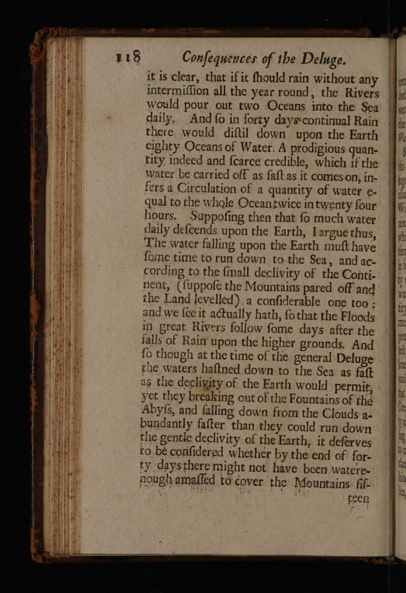 — A ac nr A II BBE OO cue cam ng oo ae it is clear, that if it fhould rain without any intermiffion all the year round, the Rivers would pour out two Oceans into the Sea | there would diftil down upon the Earth cighty Oceans of Water. A prodigious quan- tity indeed and {carce credible, which if the water be carried off as faftas it comes on; in- fers a Circulation of a quantity of water e- qual to the whale Ocean twice in twenty four hours. Suppofing then that fo much water daily defcends upon the Earth, Largue thus, The water falling upon the Earth muft have fome time to run down to the Sea » and ac- cording to the {mall declivity of the Conti- neat, ({uppofe the Mountains pared off and the Land levelled) a confiderable one too ; and we {ee it actually hath, fothat the Floods in great Rivers follow fome days after the falls of Rain upon the higher grounds. And fo though at the time of the general Deluge the waters haftned down to the Sea as faft ag the decliyity of the Earth would permit, yet they breaking out of the Fountains of the Aby{s, and falling down from the Clouds az bundantly fafter than they could run. down the gentle declivity of the Earth, it deferves to be confidered whether by the end of? for- ty daysthere might not have been watere- nough amafled tocover the Mountains ff. teen