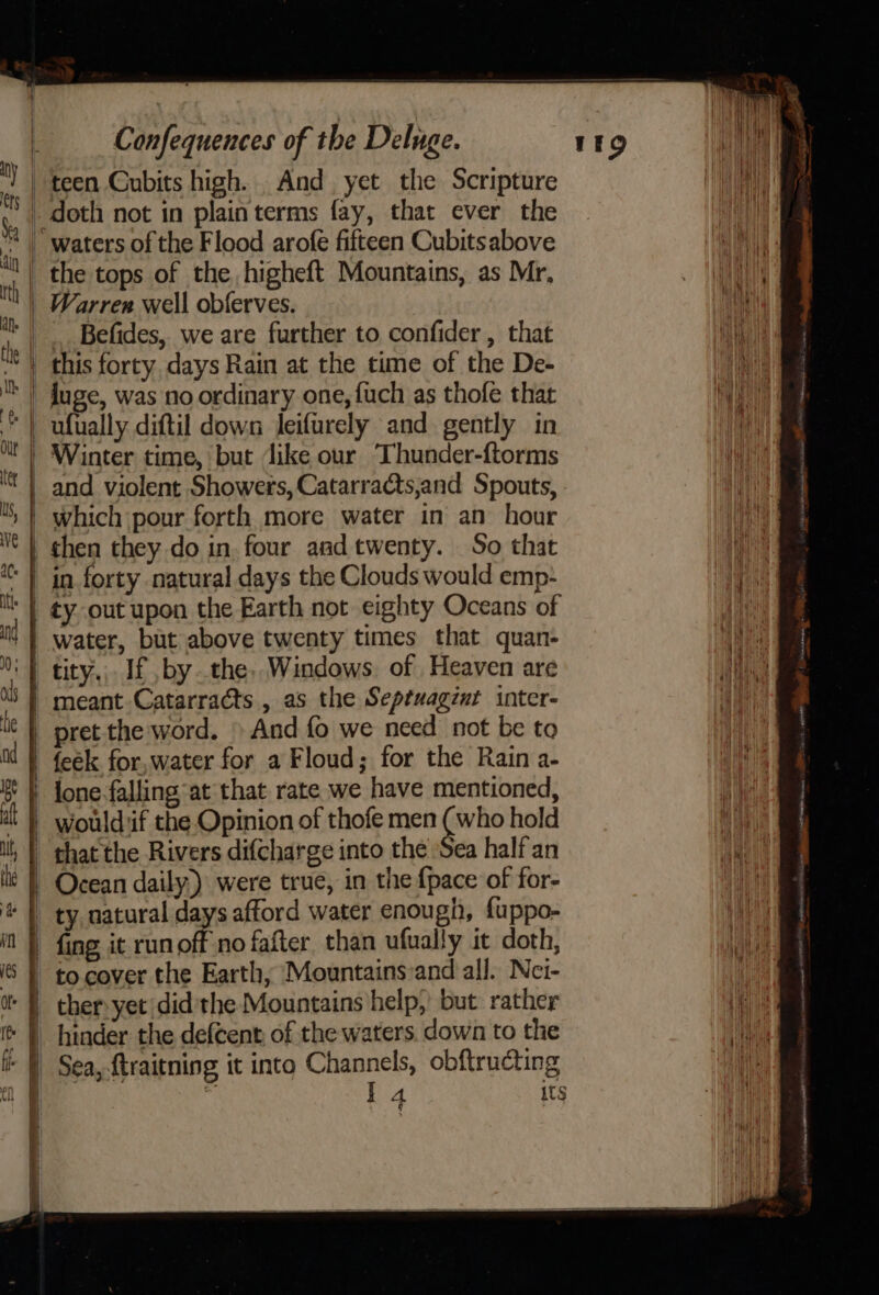 ——— Befides, we are further to confider , that this forty, days Rain at the time of the De- luge, was no ordinary one, fuch as thofe that ufually diftil down leifurely and gently in water, but above twenty times that quan- meant Catarracts , as the Septuagznt inter- pret the word. » And fo we need not be to feek for, water for a Floud; for the Rain a- lone-falling at that rate we have mentioned, would:if the Opinion of thofe men (who hold that the Rivers difcharge into the Sea half an Ocean daily) were true, in the {pace of for- hinder the defcent, of the waters. down to the Sea, ftraitning it into Channels, obftructing