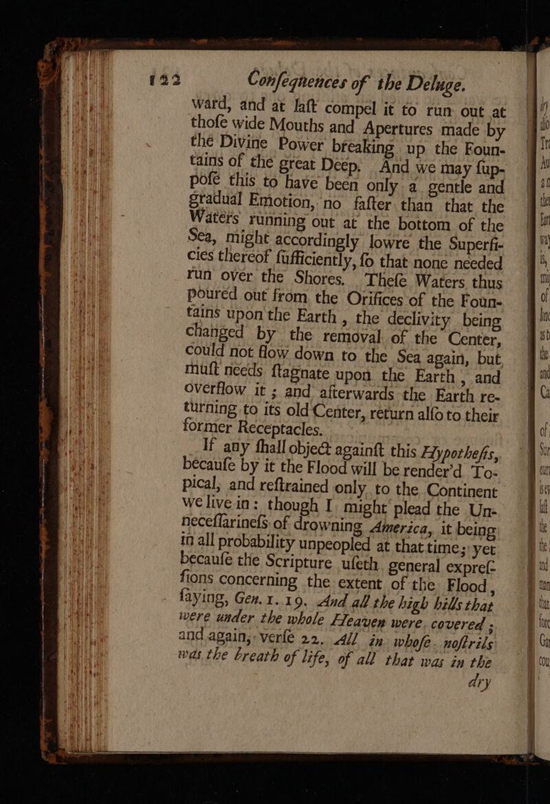 ward, and at laft compel it to run out at thofe wide Mouths and Apertures made by the Divine Power breaking up the Foun- tains of the great Deep, And we may fup- pofe this to have been only a. gentle and gradual Emotion, no fafter.than that the tains upon the Earth » the declivity being changed by the removal. of the Center, could not flow down to the Sea again, but muft needs ftagnate upon the Earth , and overflow it ; and afterwards the Farth re- turning to its old Center, return alfo to their former Receptacles. If any fhall objec againtt this Hyporhefs, becaufe by it the Flood will be render’d To- pical; and reftrained only to the Continent Wwelivein: though I might'plead the Une neceffarinefs: of drowning America, it being in all probability unpeopled at that time; yer becaufe the Scripture ufeth general expref- fions concerning the extent of the Flood , faying, Gex.1.19. And all the high hills that were under the whole Heavey were. covered ; and. again; verfe 22, 4 ix whofe. noftrils was the breath of life, of all that was in the dry
