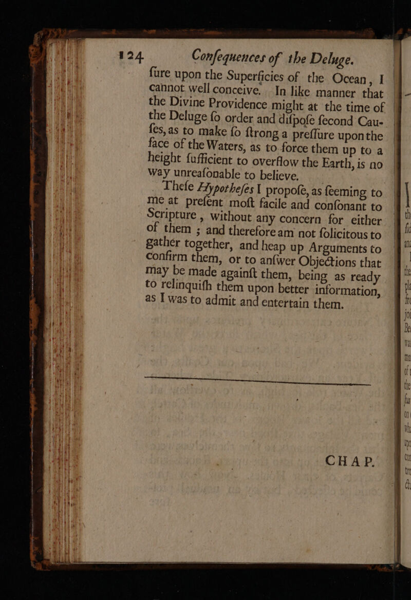 fure upon the Superficies of the Ocean, I cannot well conceive. In like manner that the Deluge fo order and difpofe fecond Cau- fes,as to make fo ftrong a preffure uponthe face of the Waters, as to force them up to a height {ufficient to overflow the Earth, is no way unreafonable to believe. | Thefe Ayporhefes 1 propofe, as feeming to me at prefent moft facile and confonant to Scripture , without any concern for either of them ; and therefoream not folicitous to gather together, and heap up Arguments to confirm them, or to anfwer Objections that may be made againft them, being as ready to relinquifh them upon better information, as I was to admit and entertain them. |