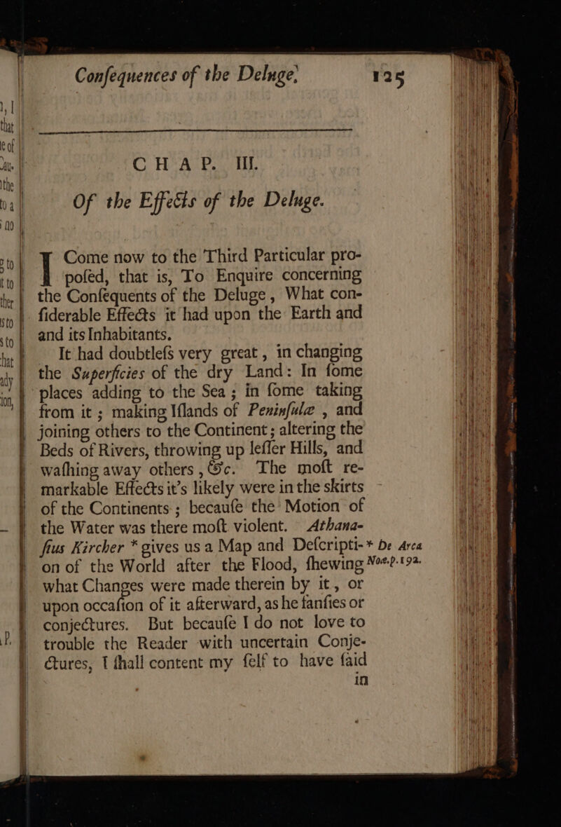 i | CHAP. Il. an a | Of the Effects of the Deluge. ty Come now to the Third Particular pro- aye | poféd, that is, To Enquire concerning Mant the Confequents of the Deluge , What con- Wa fiderable Effects it had upon the Earth and Ri and its Inhabitants. TG Tt had doubtlefS very great , in changing ws. the Superficies of the dry Land: In fome ee places adding to the Sea; in fome taking from it ; making Iflands of Pesinfule , and Be joining others to the Continent; altering the ey Beds of Rivers, throwing up leffer Hills, and i) wafhing away others ,@c. The moft re- markable Effects it’s likely were in the skirts of the Continents; becaufe the Motion of the Water was there moft violent. Athana- frus Kircher * gives usa Map and Defcripti-* be Arca on of the World after the Flood, fhewing ¥%*?-'9&gt; | what Changes were made therein by it, or hae upon occafion of it afterward, as he fanfies or BB conjectures. But becaufe Ido not love to | trouble the Reader with uncertain Conje- Pie ctures, 1 thall content my felf to have faid ae in its ee ee Sounwt, aa i em ee