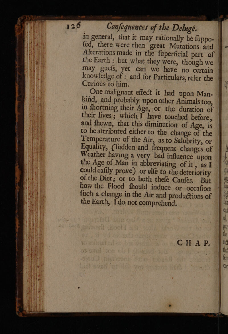 in general, that it may rationally be {uppo- | fed, there were then great Mutations and | Alterations made in the fuperficial part of } the Earth : but what they were, though we | may guefs, yet can we have no certain | knowledge of : and for Particulars, refer the | Curious to him. | | One malignant effect it had upon Man. | kind, and probably uponother Animals too, | in fhortning their Age, or the duration of | their lives; which 1 have touched before, — and fhewn, that this diminution of Age, is to be attributed either to the change of the Lemperature of the Air, as to Salubrity, or Equality, (fudden:and frequent changes of Weather having a very bad influence upon the Age of Man in abbreviating of it, as I couldeafily prove) or elfe to the deteriority §}° of the Diet; or to both thefé Caufes. But | how the Flood fhould induce or occafion | {uch a change in the Air and produétions of the Earth, Ido, not comprehend, ee re CHAP.