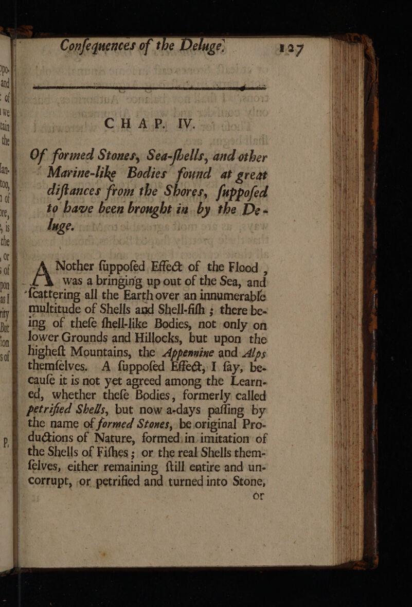 C.H AP. IV. Of formed Stones, Sea-fbells, and other | Marine-like Bodies found at great diftances from the Shores, fuppofed to bave been brought in by the De - luge. multitude of Shells and Shell-fith ; there be- ing. of thefe fhell-like Bodies, not only on lower Grounds and Hillocks, but upon the ) higheft Mountains, the Appennine and Alps | themfelves. A fuppofed Efe@; I fay, be- i Caule it is not yet agreed among the Learn- § ed, whether thefe Bodies, formerly called | petrified Shells, but now a-days pafling by § the name of formed Stones, be original Pro- § ductions of Nature, formed; in imitation’ of the Shells of Fifhes; or the real Shells them- -—} felves, either remaining ftill entire and un- corrupt, or petrified and turned into Stone, or