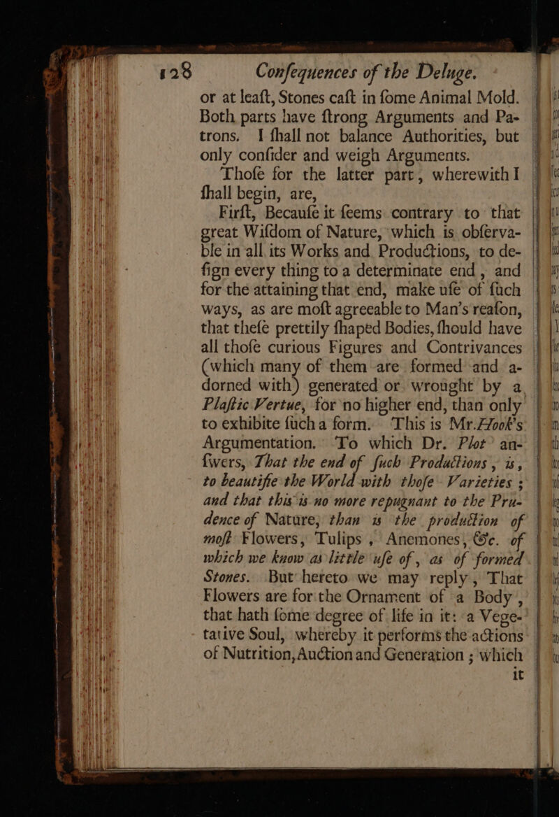 or at leaft, Stones caft in fome Animal Mold. Both parts have ftrong Arguments and Pa- trons. I fhall not balance Authorities, but only confider and weigh Arguments. Thofe for the latter part, wherewith I fhall begin, are, Firft, Becaufe it feems contrary to that great Wifdom of Nature, which is obferva- ble in all, its Works and. Productions, to de- fign every thing toa determinate end, and for the attaining that end, make ufe of fach ways, as are moft agreeable to Man’s reafon, that thefe prettily fhaped Bodies, fhould have all thofe curious Figures and Contrivances (which many of them are formed and a- Plaftic Vertue, tor no higher end, than only to exhibite {uch a form. ‘This is Mr.Zfook’s Argumentation. To which Dr. Plt” an- {wers, That the end of fuch Produttions , is, to beautifie the World with thofe Varieties ; and that thisis-no more repugnant to the Pru- dence of Nature; than ws the produttion of which we know as little ufe of , as of formed Stones. But hereto we may reply , That Flowers are for the Ornament of a Body , that hath fome degree of life in it: a Vege- tative Soul, whereby it performs the actions of Nutrition, Auction and Generation ; which it