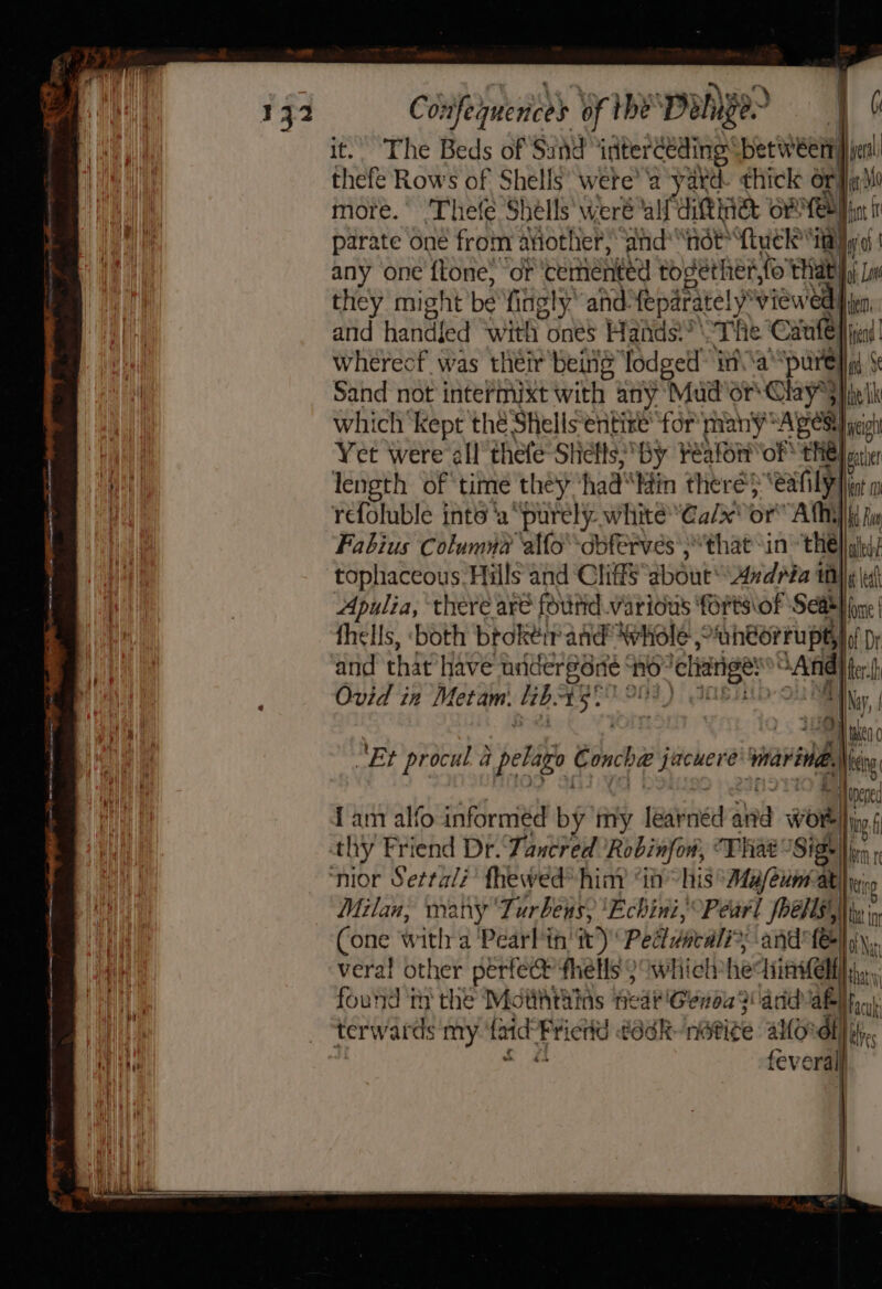 132 Co: sfehnenced of the DoNyer | Oe it. The Beds of Sund“interceding: betweett| jer thefe Rows of Shells’ were’ ‘a yard. thick Or}ja 0 more. Thefe Shells weré ‘al ditingt of ‘ehh mh parate one from aviother,” ‘and “not ftuck* 4 any one ftone, or cemented bb Bethen,N fo TH vae Lo they might be fingly and: feparately” views ia and handfed with ones Hands “The ‘Canle}) i wherecf was their being lodged” i\\a cavll Sand not intermixt with any Mud or Chay*} , fs, which ‘kept thé Shells‘entize ‘for many Ages jet HWA Yet were all thefe Stilts: By Peale of the Heir nh | length of time they had“ Min there} ‘eafily lent ci refoluble inte ‘a “purely white “Ca/x' or Athy Wt a Fabius Columna ‘alfo’-obferves';* that -in thé] laled: tophaceous: Hills and ‘Clitts about’ Andria wy \ Apulia, there are found various forts\of Sea} pre | fhells, ‘both broktir aad Whole: ‘aheorrupt, of Dr and that have undergone no: chiarige: “And ters Ovid in Metam. lib: EGR OOS) ANBH HN, “ll wien hy! “Et procul a pele Concha jacuere ihe ee Ak Nee Hie | Iam alfo informed bg my léarnéd and wom i thy Friend Dr. Tancred Robinfow, That Sige Non nior Sertali’ fhewed® himy “i his “Ma/eunat ke Milan, many ‘Turbens, ‘Echini,; Pearl Poens,,), ba in hi Cone with a Pearl tnt)’ Peitieall » -and'fe} aN a vera! other perfect fhells 9 whielvhe Titel) that; Wit four’ iy the Mdithtiias fear Genba? and abl fia, Gh _ ‘terwards my ‘faidFrientd ¢adk-nati¢ g allOrdt| ve With ? x i fey eral =&gt;
