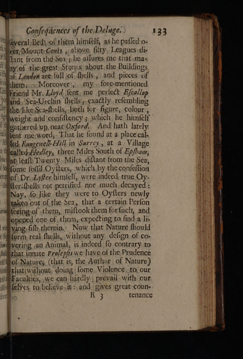 WWreveralsBeds ef rhem himéelf, as he paffed o- of iveri(MountGexis ,, above, filty, Leagues dis | tWtant from thdSea; he affures, me that «mas  Boyiof the-great: Sroncs about, the Buildings Mf: London are: fall jof: fhells.,, and pieces of Pehet enc Moreover’, my .. fore-mentioned BErienid Mr, Lloyd, fent,.me pertect E/callop DlWand:;'Sea-Urchin fhells';, exactly. refembling “Withevlike Scarghells,, both for. figure, colour , Age weight,arid ‘confiftency ; which be himfelf eathered up, nearOxford. And hath lately Bent me;word;-’Lhat he found at a place cal- llBled. Rungewed-Eill.in ‘Surrey, at a Village 1 liicalledFvedley, three Miles South of Ep/ham, WiBae, leafh Twenty. Miles diftant from the Sea, Home foflil Oyfters, which, by the confeffion iNof; Dri.Lyfer bimlelf, were indeed, true Oy- ‘iffterithells: not petrified. nor much. decayed : Nay, .fo.like they were to Oyfters newly Btaken.out of the Sea, that a certain Perfon ipfecing-of them, miftook them forfuch, and ie thatiwithout, doing | fome, Violence ,to our di Faculties, ,we can bardly.; prevail. with’ our (i@felves. to believe, it ¢,and. gues great coun- eve Ke 3 tenance Hageman ORG