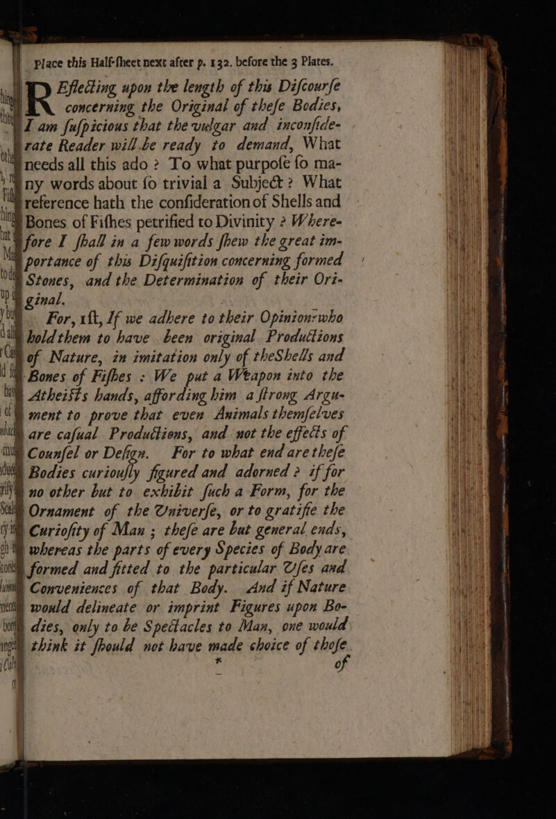 ' Effecting upon the length of this Difcourfe x BN. concerning the Original of thefe Bodies, yZ am fufpicious that the vulgar and inconfide- nia £078 Reader will.be ready to demand, What a needs all this ado ? To what purpofe fo ma- ‘A ny words about {o trivial a Subject? What hn reference hath the confideration of Shells and rt |Bones of Fithes petrified to Divinity 2 Where- MG fore I fhall in a fewwords fhew the great im- Mg portance of this Difquifition concerning formed oa Stones, and the Determination of their Ori- DW ginal. big For, 1{t, 1f we adhere to their Opinion: who \illl holdthem to have been original Produttions lof Nature, in imitation only of theShells and © Bones of Fifhes : We put a Weapon into the i Atheists hands, affording him a firong Argu- \G ment to prove that even Animals themfelves Nt are cafual Produttiens, and not the effects of iC ounfel or Defign. For to what end are thefe ‘ ) Bodies curioufly figured and adorned ? if for NV no other but to exhibit fuch a Form, for the Nill Ornament of the Univerfe, or to gratifie the Vi) Curzofity of Man ; thefe are bat general ends, th whereas the parts of every Species of Body are (onl formed and fitted to the particular Ufes and iil Conveniences of that Body. And if Nature neti) woxld delineate or imprint Figures upon Bo- lit dies, only to be Spectacles to Man, one would ie) Me it | men - ee = a Sacer amen iRiatinasa 2S sinh ets REPLIES, te tiara eC Me opp ia Mao amc i,