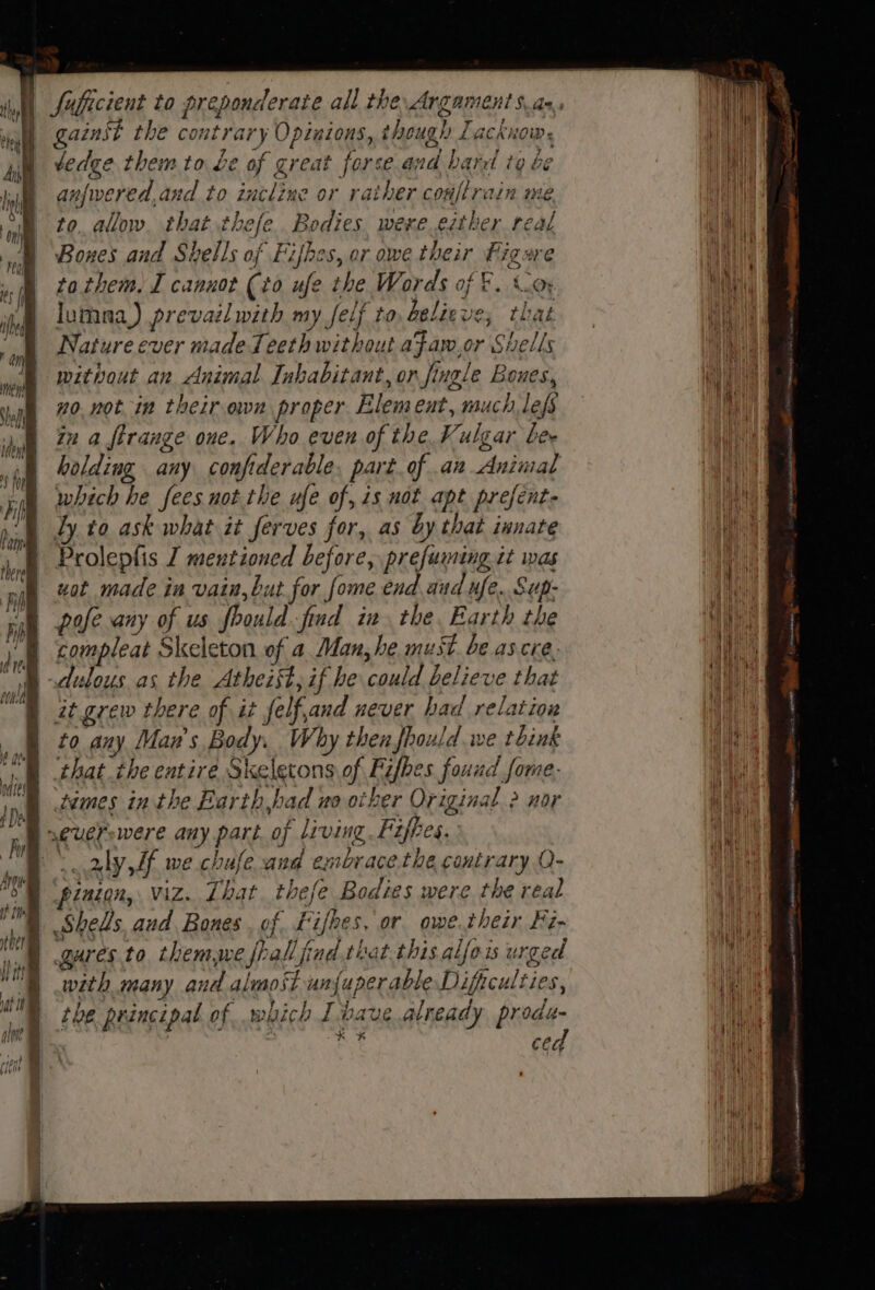ther if I} i} onderate all the ArgamentS.as,, gainst the contrary Opinions, though Lacknow. dedge them to be of creat forse and barr to be anjwered, and to incline or rather couflrain me to. allow. that thefe. Bodies were.either real Bones and Shells of Fifhes, or owe their Figure tathem. I cannot (to ufe the Words of &amp;. Coy lumna) prevaél with my felf to believe; that Nature ever made Teeth without afaw,or Shells without an Animal Inhabitant, or jingle Bones, no. notin their own proper Element, much, lefs in a firange one. Who even of the Kulgar bee holding any confiderable. part of .an Animal which he fees not the ufe of, is not apt prefent- Ly to ask what it ferves for, as by that innate Prolepfis J mentioned before, prefuming it was uot made in vain, but for fome end and ufe.. Sup- pofe any of us foould. find in the. Earth the compleat Skeleton of a Man, he must. be ascre. it grew there of it felf,and never bad relation to any Man's Body. Why thenfhould.we tbink ‘that ihe entire Skeletons of Fifhes fouud fame. tames in the Barth had uo other Original 2 nor * % # j pinion, viz. That. thefe Bodies were the real Shells, and. Bones. of Likes, or owe.their Fi- gures.to themwe fall find that.this alfoi urged with many and alusost un{uperable Dificulties, the principal of which I have already Binds | | ae ced