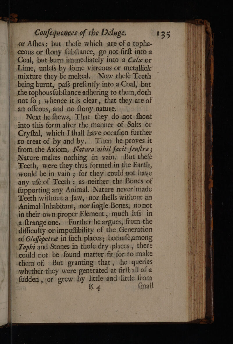 _ or Afhes: but thofe which are of a topha- » ceous or ftony fubflance, go not firft into a _ Coal, but burn immediately into a Ca/x or Lime, unlefs by {ome vitreous or metallick mixture they be melted. Now thefe Teeth being burnt, pafs prefently into a‘Coal, but the tophousfubftance adhering to them, doth not fo; whence it is clear, that they are of an offeous, and no {tony nature. Next hefhews, That they do aot, fhoot into this form after the manner of Salts or Cryftal, which J fhall have occafion further to treat of by and by. Then he,proves it from the Axiom, Natura nihil facit frujira ; Nature makes nothing in vain. \But thefe Teeth, were they thus formed:in the Earth, would be in vain ; for they could not have any ufeof Teeth ; as neither the Bones of fipporting any Animal. Nature never made Teeth without a Jaw, nor fhells without an Animal Inhabitant, norfingle Bones, no not in their own proper Element,» much lefs in aiftrange one. Further! he argues, from the difficulty or:impoflibility of the Generation of Gloffopetra@ in {uch places; ibecaufe;among ‘Tophi and Stones in thofe dry places, there could not be found matter fit for/to make them of, But granting that, he ‘queries whether they were generated at firftall of a fudden , or grew by littlesand ‘little from K 4 {mall