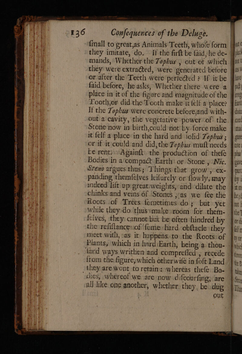 | {mall to great,as Animals Teeth, who’ form | they imitate, do. — if the firft be aid, he de- | mands, Whether the Zophus , out of which | they were extra@ted, were generated before (e or after the Teeth were perfected &gt; If it be fine faid before, he asks, Whether there were a Wnt place in it of the figure and magnitude of the ys Looth,or did the Tooth make ir {elf a place Jit ut It the Zophus were concrete before,and with- J cuce out a cavity, the vegetative power of the, J ceed iNet Stone now in birth,could not by force make 9 ma Mtl it {elf a place in the hard and iolid 7% ophus ; ¥ gure iii or if it could and did, the Tophus muft needs fie Wn be rent). Againft. the production of thefe [plu ) Bodies in a‘compact Earth: or Stone , Nic. | pave S7exo argues thus; Things that grow’, ex- | pat panding themf€lves leifurely or flowly, may _ by | indeed’ lift up: greatiweights, and dilate the Jitm Hy chinks and veins 6f )Stones ;.as we fee the Je: a Hoots of Trees fometimes do; but yet Jou} Wah While theydo 'thusimakeroom for them- | ile’ |, iclves, they: cannot but be often hindred by ford [ the refiftancevof 'fome bard obftacle they ‘ely meet with, sas it happens,to the Roots: of Jip o Piants, which in hard Earth, being a thou- -Fyid tard ways writhen and comprefled , recede - I ro I jrom the figure;which otherwife in foft Land Ite? ey _they are wont to retain: wheréas thefe. Bo- A the eH dies, whereof we are now difcourfing; are }.$ at all like ong another, whether: they. be dug | Th» ait Out &lt;&gt; cD cD ec