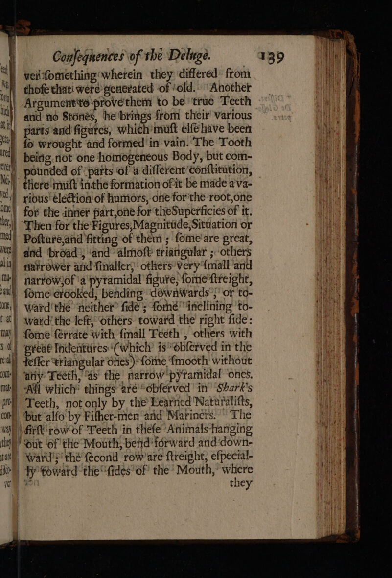: Mu i and one, ny Confequences of the Deluge. parts/and figures, which muft elfehave been fo wrought and formed in vain. The Tooth beirig.not one homogeneous Body, but com- ounded of (parts ‘ofa different ’conftitution, here muft inthe formation of it be made ava- rious’ election of humors, one for'the root,one Then for the Figures,;Magnitude,Situation or and ‘broad: ‘and almoft triangular ; others narrowof ‘a pyramidal figure, fome'ftreighe, fome crooked, bending ‘déwnWwards ’,’ or to- ward'the ‘neither fide’; fome inclining 'to- ward’ the left; others toward the right fide: fome {érrate with {mall Teeth , others with preat Indenittires‘(which’ is “obferved in the CO) k | ma prog any Teeth, ‘4s’ fhe’ narrow'pyramidal ones. ‘All Which’ things are “obferved in Shark's Teeth, not only by the Learned Naturalitts, but ‘alfo by Fifher-men and’ Mariners. The they