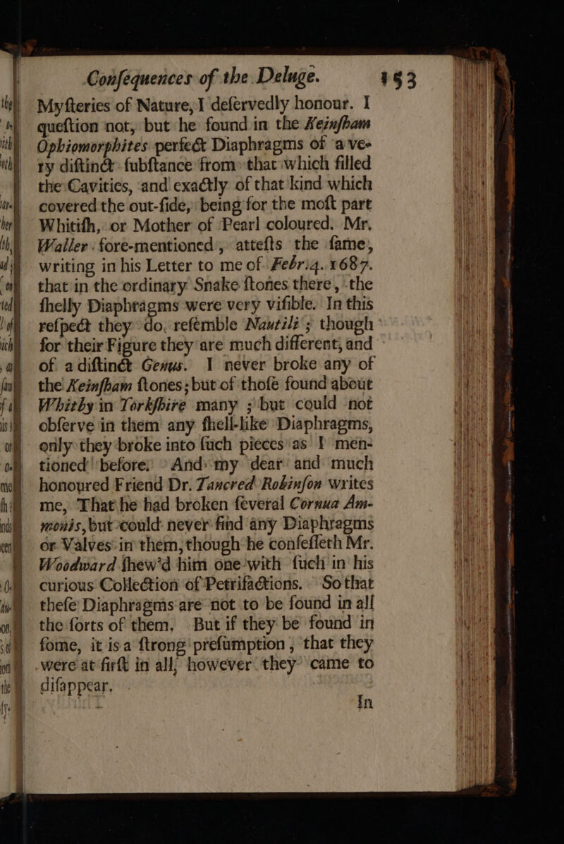 Myfteries of Nature, I defervedly honour. I queftion not, but he found in the Kezufham Ophiomorphites perfect Diaphragms ot ‘a vee ry diftin@ fubftance from» that which filled the:Cavities, :and exactly of that kind which covered the out-fide, being for the moft part Whitith, or Mother of Pearl coloured. Mr, Waller : fore-mentioned’, attefts the fame, writing in his Letter to me of. Feérig.. 1687. that in the ordinary Snake ftones there , -the fhelly Diaphragms were very vifible. In this refpect they do, refemble Nautili ; though of a diftinét Genus. the Xeinfham ftones;but of thofe found about Whitby in Torkfbire many ; but could not obferve in them any fhell-like Diaphragms, only they ‘broke into fuch pieces'as 1 men- tioned’'‘before: © And:my dear and much honoured Friend Dr. Zaucred Robinfon writes me, That he had broken feveral Cornua Am- monis, but-could: never find any Diaphragms or Valves: in them, though he confefleth Mr. Woodward fhew'd him one-with fucli in his curious Collection of Petrifactions. Sothat thefe Diaphragms'are- not to be found in all the forts of them, But if they be found in fome, it isa ftrong'prefumption , that they were at firft in all; however they’ came to difappear. | ee in a ne fe 22 ee stoma = So saint Heb ieee sy a ata ima TP cx irate an! et ming COPIES FAS,
