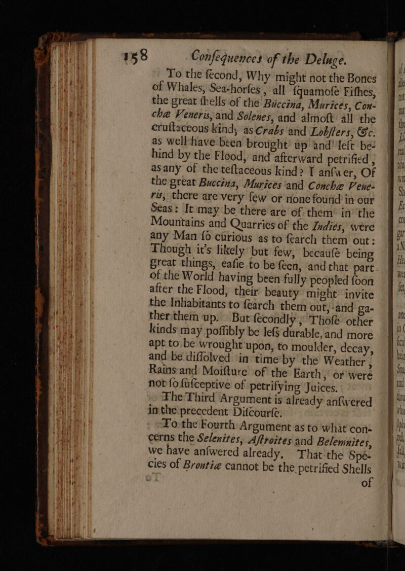 To the fécond, Why might not the Bones of Whales, Seachorfes , all {quamofe Fifhes, the great thells of the Buccina, Murices, Con- che Veneris,and Solenes, and almoft all the cruftaceous kinds ‘as Crabs and Lobfters, ec. as well -have been brotight’ tp and! left be- hind by the Flood, and afterward petrified , asany of the teftaceous kind? T anfwer, Of the great Buccina, Murices/and Concha Pene- ris, there are-very few or rione found in our Seas: It may be there are of: them’ in’ the Mountains and Quarries of the Indies, were any Man {0 curious as to fearch them out: Though it’s likely but few, becaufé being great things, eafie to be feen, and that part of the World having been fully peopled foon after the Flood, their beauty might invite the Inhabitants to fearch them out, -and ga- therthem up; But fecondly ; Thofe other kinds may poffibly be le{§ durable, and more apt to. be wrought upon, to moulder, decay, and be diffolved in time by the Weather , Rains and Moifture of' the Earth, or were not {ofufceptive of petrifying Juices. The Third Argument is already anfwered inthe precedent Difcourfe. To. the Fourth Argument as to what cone cerns the Selenites, Affroites and Belemnites, we have anfwered already, That the Spe- of