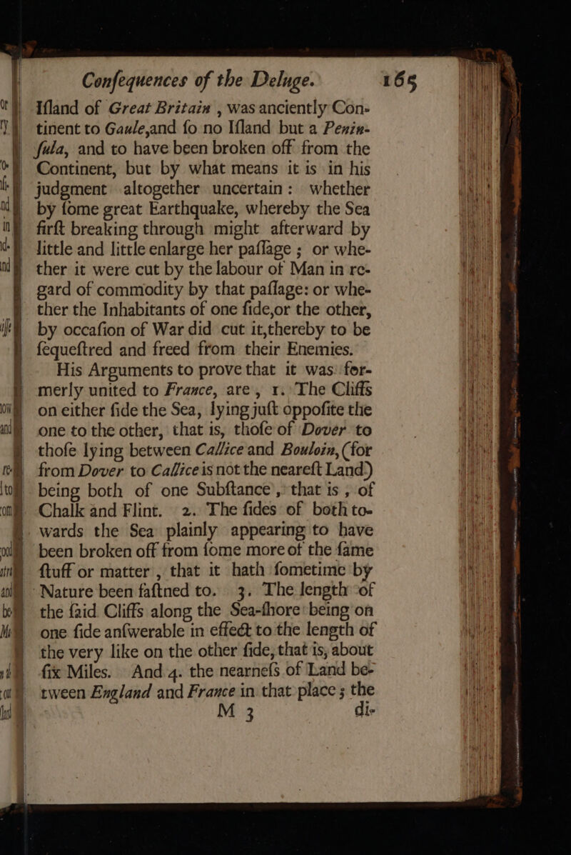 Ifland of Great Britaix , was anciently Con- tinent to Gaule,and fo no Ifland but a Penzx- Continent, but by what means it is in his by fome great Earthquake, whereby the Sea gard of commodity by that paflage: or whe- ther the Inhabitants of one fide,or the other, by occafion of War did cut it,thereby to be fequeftred and freed from their Enemies. His Arguments to prove that it was: for- merly united to France, are, 1. The Cliffs on either fide the Sea, lying juft oppofite the one to the other, that is, thofe of Dover to thofe lying between Cadice and Bouloin, (for from Dover to Calficeis not the neareft Land.) Chalk and Flint. 2. The fides of both to. been broken off from {ome more of the fame ftuff or matter , that it hath fometime by the {aid Cliffs along the Sea-fhore: being on one fide anfwerable in effeé to the length of the very like on the other fide, that is; about fix Miles. And 4. the nearnefs of Land be- tween England and France in that place ; the M 3 di-