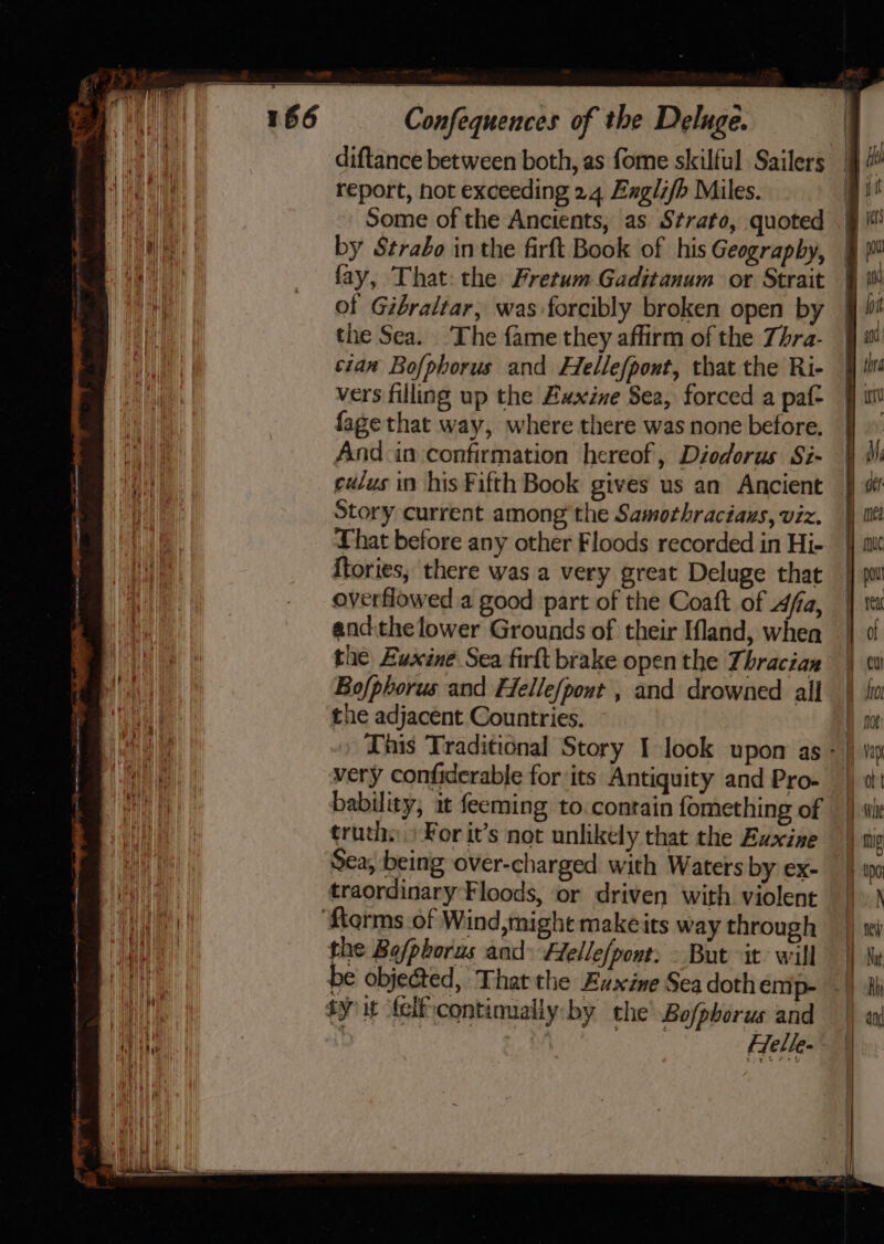 report, not exceeding 24 Exglifb Miles. Some of the Ancients, as Strato, quoted by Strabo inthe firft Book of his Geography, fay, That: the Fretum Gaditanum or Strait of Gibraltar, was forcibly broken open by the Sea. ‘The fame they affirm of the Zhra- cian Bofphorus and Hellefpont, that the Ri- vers filling up the Euxine Sea, forced a paf- fage that way, where there was none before. And in confirmation hereof, Diodorus Si- eddus in his Fifth Book gives us an Ancient Story current among the Samothraciaus, viz. That before any other Floods recorded in Hi- ftories, there was a very great Deluge that overflowed a good part of the Coaft of fa, andthe lower Grounds of their Iland, whea the Luxine Sea firft brake open the Thracian Bof/phorus and Helle/pout , and drowned all the adjacent Countries. very confiderable for ‘its Antiquity and Pro- truth: For it’s not unlikely that the Exxine Sea, being over-charged with Waters by ex- traordinary Floods, or driven with violent ftorms of Wind, might makeits way through the Bofphorus and Flelle[pont: » But it: will ty it felfcontinualiy:by the’ Bofphorus and ~e — ——} — &lt;&gt;» &gt; tS