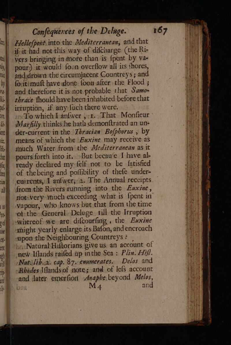 Fellefpont into the Mediterranean, and that ifvit had mot this way of difcharge (the Ru- tl) vers bringing inmore than is {pent by va ),) pour) it:would foon overflow all its shores, nit) andudrown the circumjacent Countreys ; and by) focitimuft have done. foon after the Flood ; ”-) and therefore it isnot probable that Samo- ie) thrace fhould have been inhabited before that ut | intuption, if any fuch there were. Ne To which I anfwer ,;r.. That Monfieur ik) Marfilly thinks he bath demonftrated an un- ait) der-current'in the Thracian Bofphorus , by iz, means of which the Eaxine may receive as H- anuch Water from the Mediterranean as it | pours forth into it. But becau‘e IT have al- ish ready declared my-felf not to be fatisfied la) of thebeing and poflibility of thefe under- ia) currents, 1 anfwer;:2. The Anoual receipts j= fromthe Rivets running into the Euxine, | sotvvery ynuch exceeding what is {pent in /gf| vapour, wito knows but that from the time 109) “ot: the General) Deluge till the Irruption if whereof we are difcourfing , the Euxine int omight yearly enlarge its Bafon, and encroach | &lt;apon the Neighbouring Countreys ? Natiilih.:2), cap. 87. enumerates. Delos and “Rhodes Alands of note; and of lels account and dater emerfionh Anapbe.beyond Melos, ya M 4 and | | oh } new Iflands raifed ap inthe Sea: Plin. Hi/. | tease J a. es ~ piece a eee og 5 il atm wn ite, SoePSOMD P's perrbensn ey ae maint