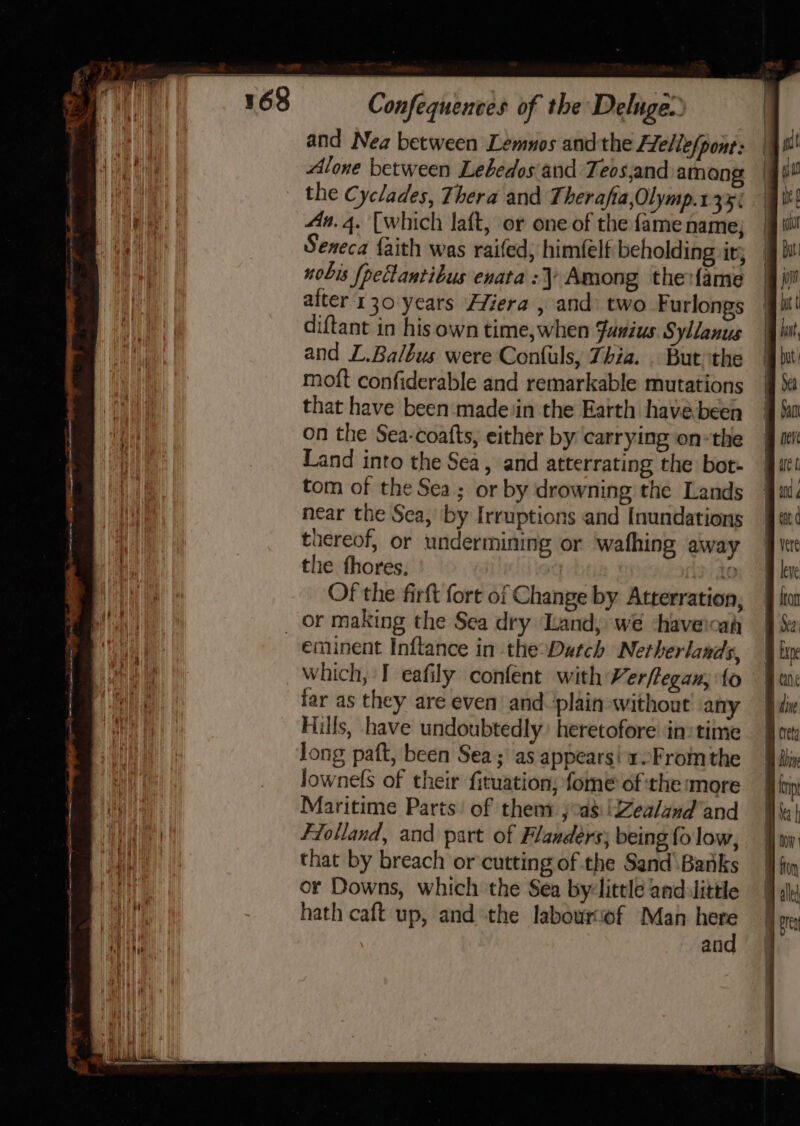 ee ae and Nea between Lemnos andthe FTellefpont: Alone between Lebedos and Teos,and among the Cyclades, Thera and T heraftia,Olymp.1 35% An. 4. [which laft, or one of the fame name; Seneca faith was raifed; him(elf beholding ir; nobis {pectantibus enata : Among the:{ame alter 130 years Hfiera , and two Furlongs diftant in his own time,when Fusius Syllanus and L.Balbus were Confuls, Zhia. . But ithe moft confiderable and remarkable mutations that have been ‘made‘in the Earth have been on the Sea-coafts, either by carrying on-the Land into the Sea, and atterrating the bot- tom of the Sea; or by drowning the Lands near the Sea, by Irruptions and Inundations tiereof, or undermining or wafhing away the fhores. PAO Of the firft fort of Change by Atterration, eminent Inftance in the-Datch Netherlands, which, I eafily confent with Verftegan, fo far as they are even and. plain without any Hills, have undoubtedly’ heretofore’ in: time lownelS of their fituation; fome of the more Maritime Parts’ of them: ; as !Zealand’and Flolland, and part of Flanders; being fo low, that by breach or cutting of the Sand Banks or Downs, which the Sea by-little andulittle hath caft up, and the labourof Man here and