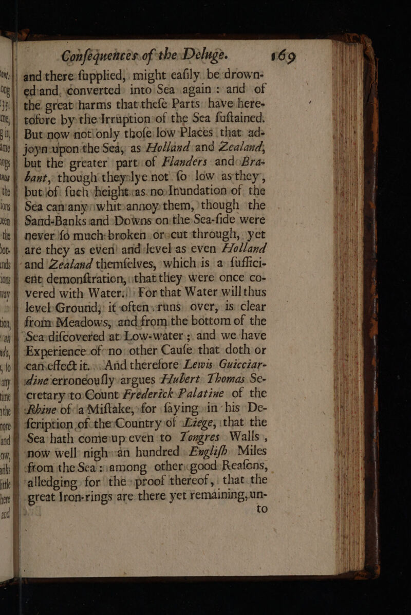 aks F tle I hee I Confequences of the Deluge. joyn-upon the Sea; as Holland and Zealand, but the greater part: of Flanders andoBra- ant, though theyslye not. fo low asthey, butlof: fuch yheightas:no»Inundation of the Sand-Banks and ‘Downs on the Sea-fide were never {6 much:broken orccut through, yet are they as even! and level as even Holland and ‘Zealand themfelves, which is a fuflici- ent demonftration, ithat.they were once co- vered with Water!) For that Water willthus from: Meadows; andfrom the bottom of the Experience of-no other Caufe that doth or can.cflect it..And therefore Lews. Guzcczar- dineerroneoufly argues Flubert. Thomas. Se- cretary to: Gount Frederick Palatine of the Sea hath comeup-even to Zongres Walls , now well nighwan hundred Exgii/h Miles from the Sea :;among other«good:Reafens, alledging for the proof thereof, that. the oreat jron-rings are there yet remaining, un- to = 8 ene cd mom * ase yy: A ‘ ne, ee Nc nt RD TS ee RIE we