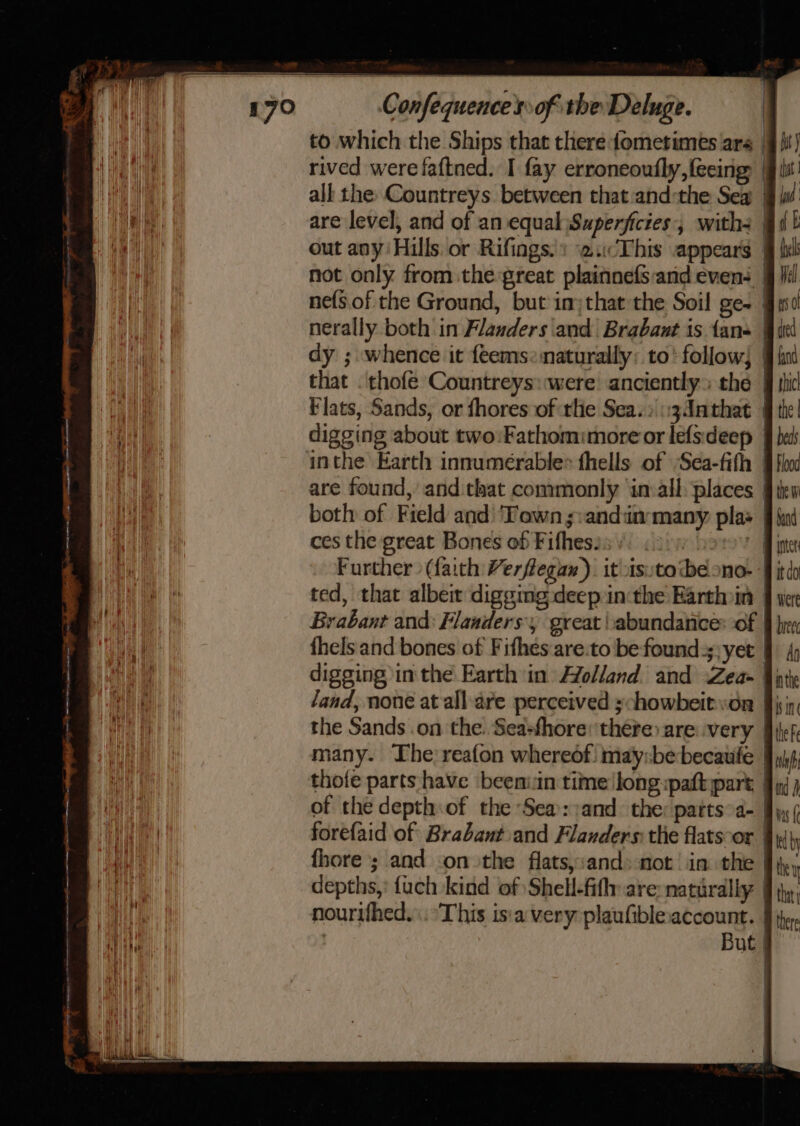 to which the Ships that there fometimes ara. rived were faftned. I fay erroneoufly,feeing |§ bi! all the Countreys. between that and:the Sea jj lw are level, and of an equal Superficies:, with | out any Hills or Rifings.: \2.This appears | not only from the great plainnefs:and even: jj Vil ne(s.of the Ground, but injthat the Soil ge~ | nerally both in Flanders and Brabant is fans | dy ; whence it feems:maturally: to’ follow} | that . thofe Countreys:were: anciently» the | Flats, Sands, or fhores of tlie Sea.» \:34nthat | digging about two:Fathomimore or lefsdeep — inthe Earth innumerable= fhells of Sea-fifh are found, andithat commonly ‘in:all places §ik both of Field and ‘Town ;:andinmany plas ces the great Bones of Fifhesis | Further (faith Verflegax). it-isutotbéono- fj ted, that albeit digging deep inthe Earthoin Brabant and: Flanders, great abundance: of thels and bones of Fifhes are.to be found:;;yet digging in the Earth in Holland and Zea- qj land, none at all are perceived ychowbeityon the Sands .on the. Sea:fhore: there are: very rany. The reafon whereof: may:be becaute | thofe parts have beeniin time!long:paftpare | of the depth:of the Sea::and the: patts°a- Jy, ( forefaid of Brabant.and Flanders: the flatscor | fhore ; and on the flats,:and» not’ in. the | depths,: {uch kind of Shell-fifly are: naturally | nourifhed.\. ‘This is:a very plaufiblexaccount. But |