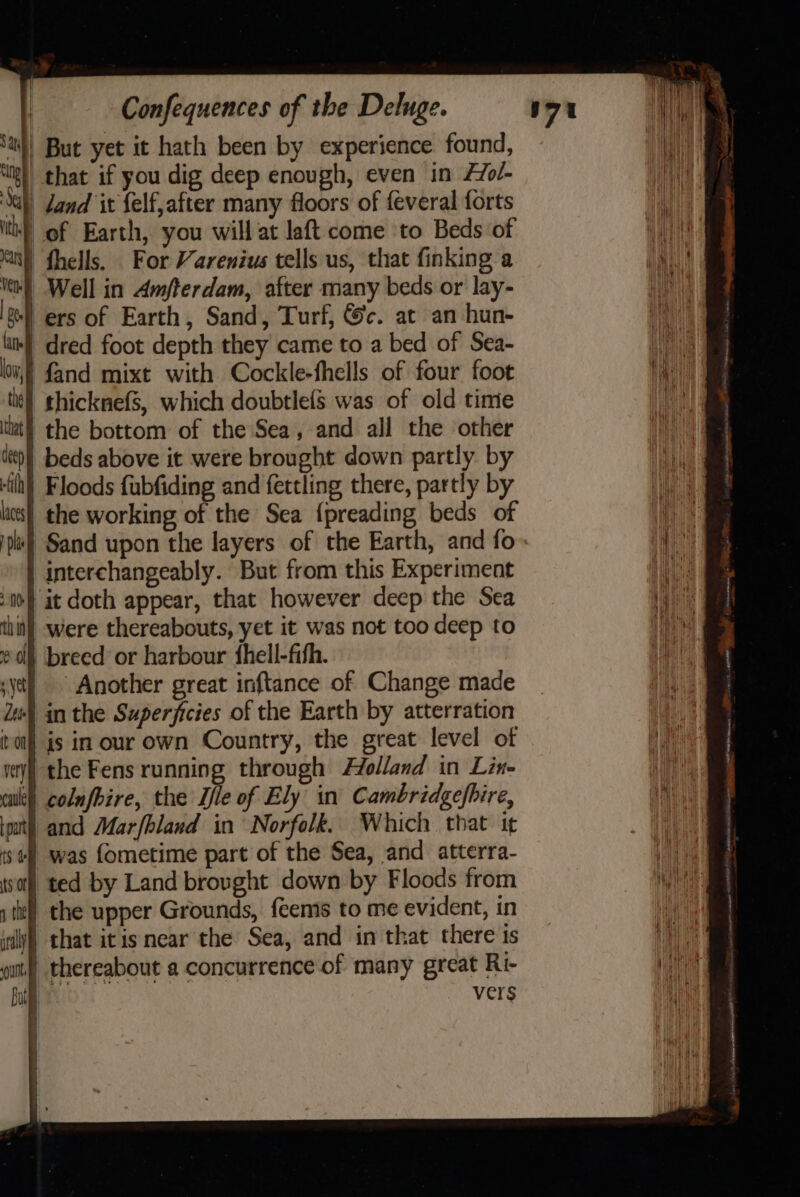 sai} But yet it hath been by experience found, || that if you dig deep enough, even in AZo/- %) Zand it felf,after many floors of feveral forts lth} of Earth, you will at laft come to Beds of ) fhells, For Varenius tells us, that finking a ) Well in Amfterdam, after many beds or lay- vers of Earth, Sand, Turf, @c. at an hun- ‘| dred foot depth they came to a bed of Sea- i) fand mixt with Cockle-fhells of four foot | thicknefs, which doubtlefs was of old time | the bottom of the Sea, and all the other *} beds above it were brought down partly by fh) Floods fubfiding and fettling there, partly by | the working of the Sea {preading beds of | Sand upon the layers of the Earth, and fo. | interchangeably. But from this Experiment | it doth appear, that however deep the Sea ii) were thereabouts, yet it was not too deep to | breed or harbour fhell-fifh. | Another great inftance of Change made 4] in the Superficies of the Earth by atterration is in our own Country, the great level of i the Fens running through Holland in Lin- i colnfbire, the Ile of Ely in’ Cambridgefbire, | and Marfhland in Norfolk. Which that it ) was fometime part of the Sea, and atterra- | ted by Land brovght down by Floods from | the upper Grounds, feems to me evident, in ily) that itis near the Sea, and in that there is |) thereabout a concurrence of many great Ri- vers