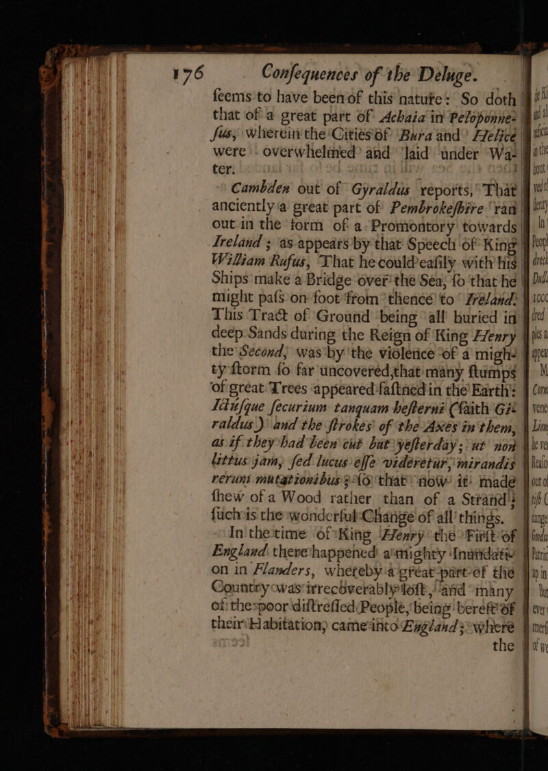 | feems to have been of this natufe: So doth | F ett i that of a great part of Achaia in Peloponnes @¥* ee ee fvs; wherein the Cities 6f ‘Bura and Flelice | at Bale, i) were. overwhelmed? and ‘laid under Wa- | tt | ter. we Cambdew out of Gyraldus reports,’ That | yi anciently ‘a great part of Pembrokefbire ‘ran § out.in the form of a: Promontory towards |g  Treland ; ‘as-appears by that Speech ‘of King Pep Wiliam Rufus, That he coul@eafily with his : dt Ships make a Bridge’ over the Sea; {0 ‘that he ff 2i/ might pals on foot ftom °thencé! to’ Zreland: 100 This Tra&amp;t of ‘Ground being all buried in ted deep Sands during the Reign of King Henry }}pis! the Second, was by ‘the violerice “of a migh- #0 | 2 ty ftorm fo far uncovered,that' many ftump¢ } He fs of great Trees appeared :faftnedin the’ Earth’: § Cin BAM: Litufque fecurium tanguam hefterni Cfaith G22 } vee a a raldus)\ and the ftrokes' of the Axes in'them, Lim ae as if they bad been cut bat yefterday; ut non leve littusjam, fed lucuseffe videretur;mirandis Ko rerunt mutationibus Ao that’ now it: made | ato thew of a Wood rather than of a Strand’? Hib fuchnis the wonderful:Change of all’things, — dag In the time of King Ffenry the Firtt of | bud | England. there‘happened aemighty Inutiddée fbr: re on in Flanders, whereby-a gréar-parvef the Pinin Fae | Country was'irrecéverabliyploft, and many |) le ae oii thespoor diftrefled People, being bere SF Fe ie their Habitation) cameinto Laglands where fn Mm 99 the Bain