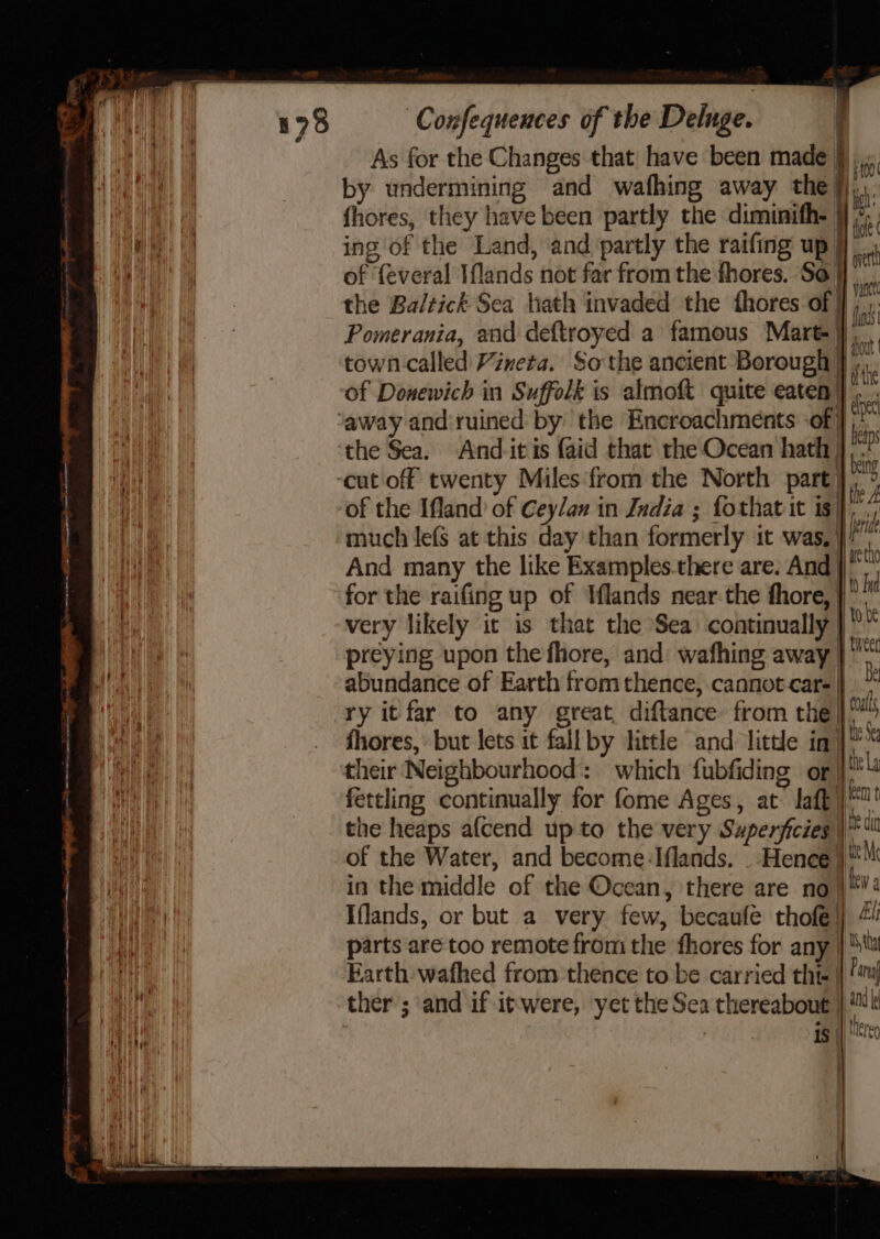 As for the Changes that have been made §) by undermining and wafhing away the Hi fhores, they have been partly the diminith- ing of the Land, ‘and partly the raifing up | of ‘{everal Iflands not far from the fhores. So} the Ba/tick Sea hath invaded the fhores of} Pomerania, and deftroyed a famous Mart}, town called Vineta. So the ancient Borough } of Donewich in Suffolk is almoft quite eaten |} ‘away and'ruined by: the Encroachments of | the Sea. And-itis faid that the Ocean hath | cut off twenty Miles from the North part} of the Ifland’ of Cey/an in India ; fothat it is] much lefs at this day than formerly it was, i! fy And many the like Examples.there are. And | for the raifing up of Iflands near-the fhore, |” i very likely it is that the Sea continually | preying upon the fhore, and wathing away | abundance of Earth from thence, cannot care | ry it far to any great, diftance from the]! fhores, but lets it fall by little and litte inj’ their Neighbourhood: “ which fubfiding of 4 fettling continually for fome Ages, at laf | the heaps a{cend upto the very Superficies |* of the Water, and become Iflands. _ Hence | in the middle of the Ocean, there are no}! Iflands, or but a very few, becaufe thofé: parts are too remote from the fhores for any | Ata