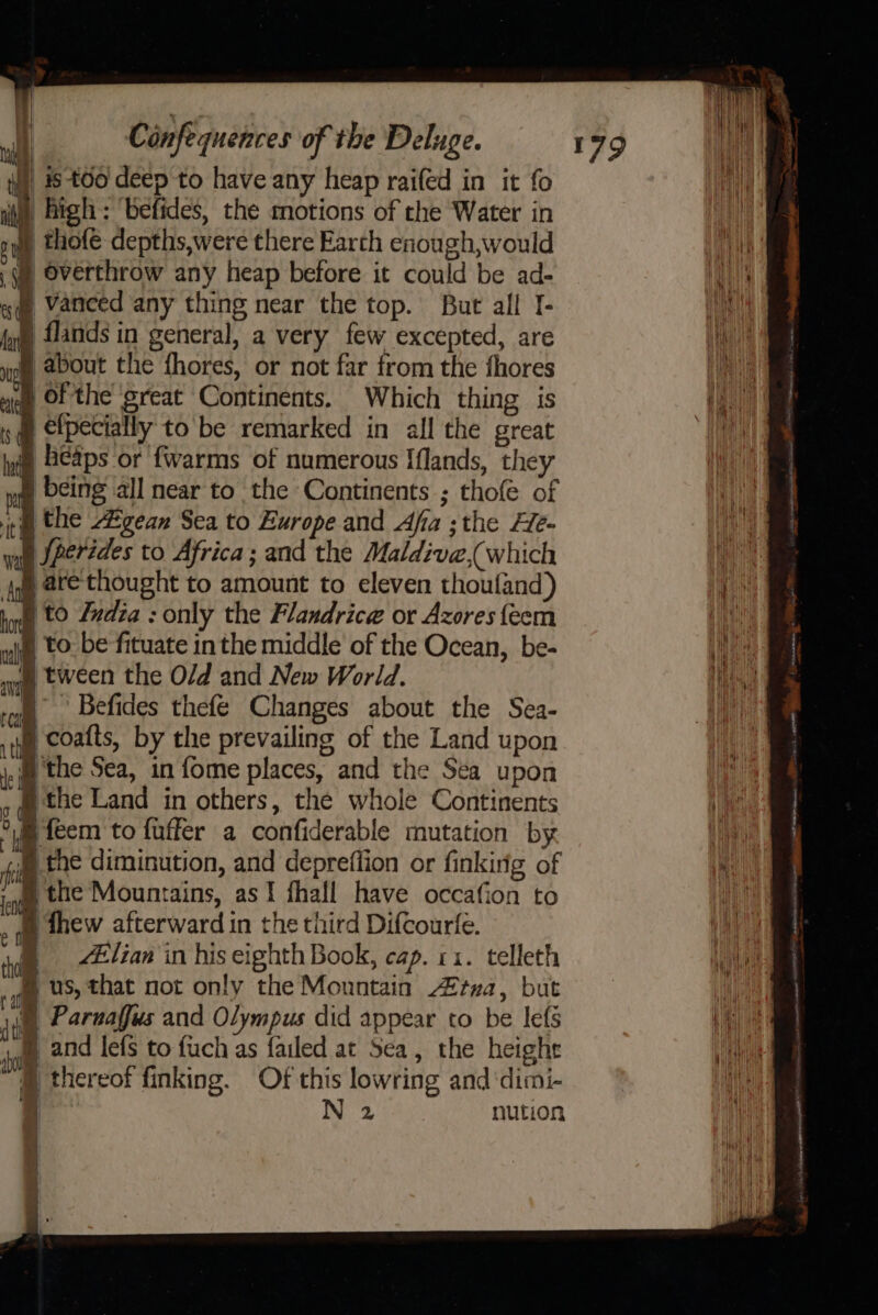 } is t00 deep to have any heap raifed in it fo ii) high: ‘befides, the motions of the Water in . thofe depths,were there Earth enough,would § overthrow any heap before it could be ad- | vanced any thing near the top. But all I- § flands in general, a very few excepted, are ® about the fhores, or not far from the fhores i a of the great Continents. Which thing is «@ @lpecially to be remarked in all the great § heaps or fwarms of numerous Iflands, they | being all near to the Continents ; thofe of ice the Egean Sea to Europe and Afa ;the Fle- yan Jperides to Africa; and the Maldive, which § are thought to amount to eleven thoufand) § to India : only the Flandrice or Azores {eem § to be fituate inthe middle of the Ocean, be- § tween the O/d and New World. | Befides thefe Changes about the Sea- p coatts, by the prevailing of the Land upon } the Sea, in fome places, and the Sea upon § the Land in others, the whole Continents Bfeem to fuffer a confiderable mutation by § the diminution, and depreflion or finkirig of § the Mountains, as I fhall have occafion to » qe thew afterward in the third Difcourfe. § lian in his eighth Book, cap. 11. telleth fl us, that not only the Mountain tua, but ie Paruaffus and Olympus did appear to be lefs B® and lefs to fuch as failed at Sea, the heighr lowring and ‘dimi- ahi ‘ fy “7 thereof finking. Of this | N 2 nution | i \ \ | | aia aa fis awecreame me seer pe: a er