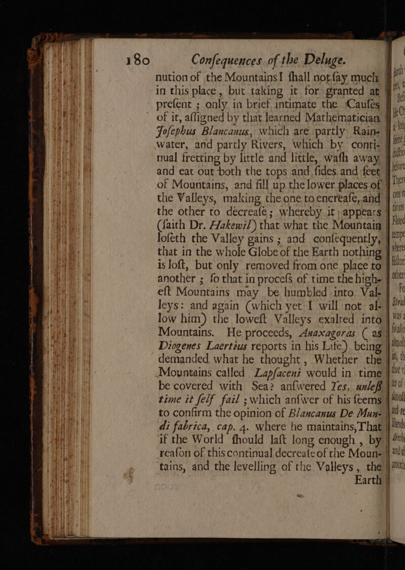 ee Ades j SRE tener aoe-nei fasta one marmot ———— a ati = . Confequences of the Deluge. nution of the Mountains! fhall notfay much | a in this place, but taking it for granted at if prefent ; only in brief. intimate the Caufes 9, of it, affigned by that learned Mathematician - . Fofephus Blancauus, which are partly Rain- yi water, and partly Rivers, which by. conti- ke nual fretting by little and little, wath away. ha and eat out ‘both the tops and fides. and :feet i of Mountains, and fill up the lower places of | The the Valleys, making the one to encreafe,.and i the other to decreafe ; whereby. it; appears | (faith Dr. Hakewz/) that what the Mountaia j Box loféth the Valley gains ; and confequently, |? that in the whole Globe of the Earth nothing } ee is loft, but only removed from one place to pli another ; fo that in procefs of time the high- yor eft Mountains may _be humbled into. Val- | kc leys: and again (which yet I will not -al- | Sra low him) the loweft Valleys exalted into | *' Mountains. He proceeds, Asaxagoras ( as val Diogenes Laertzus reports in his Lite). being | ot demanded what he thought , Whether the 9% Mountains called Lapfacent would in time yt be covered with Sea? anfwered Yes, unleff | time it felf fail ; which anfwer of his feems | #0 to confirm the opinion of Blancanus De Mun- ie \ di fabrica, cap. 4. where he maintains, That land if the World fhould laft long enough , by | reafon of this continual decreatle of rhe Moune 4 Wt tains, and the levelling of the Valleys , the jj #0 Earth