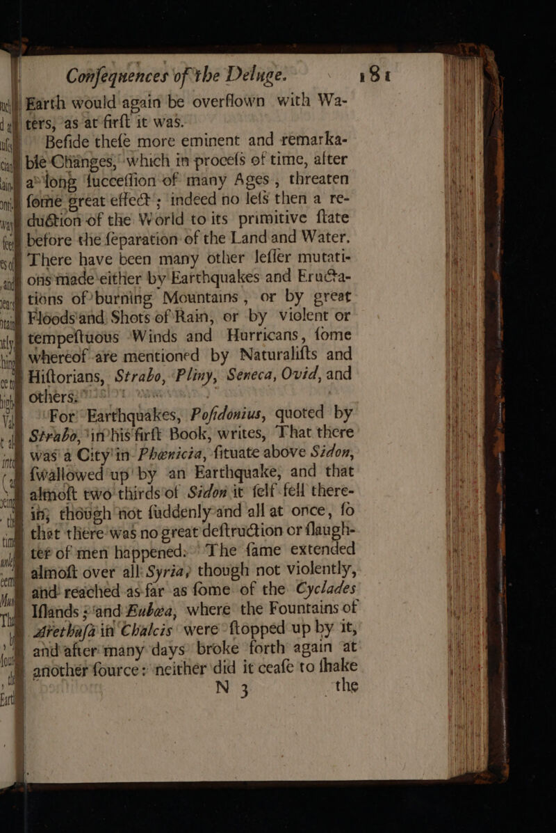 | : ; I: Confequences of the Deluge. i) Earth would again be overflown with Wa- {qi ters, as at firft it was. ii), Befide thefé more eminent and remarka- ca ble CHianges,which in procefs of time, alter ba long ‘fucceffion of many Ages , threaten ) forme ‘great effect’; indeed no lets then a re- duétion of the World to its primitive ftate J before the {eparation of the Land and Water. | There have been many other Jefler mutati- | ons made ‘either by Earthquakes and Eruca- at tions of burning Mountains , or by great I) Fldods'and: Shots of Rain, er by violent or | tempeftuous Winds and Haurricans, fome | whereof are mentioned by Naturalifts and } Hiftorians, Strabo, Pliny, Seneca, Ovid, and Bother gavel) waK 3 : Vip “For! Earthquakes, Pofidonius, quoted by ih Strabo, i his'firft Book, writes, That there ) was'a City'in- Phenicia, fituate above Sidon, | {wallowed up!’ by an Earthquake, and that B altnoft two thirds’of Sidon ic felf fell there- § in; thoueh not fuddenly-and all at once, fo | that there was no great deftruction or flaugh- © te of men happened: The fame extended F almoft over all: Syria} though not violently, § and reached-as-far as fome of the Cyclades D Ifands and Bubea, where the Fountains of | Arerkafa it Chalcis' were {topped up by it, »'® and after: many days broke forth again at ) another fource: neither did it ceafe to {hake i N 3 ~the
