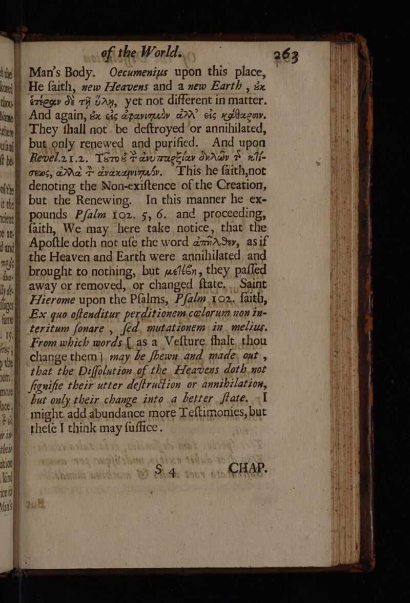 rm kon | thoy. : ; Nanye sere i ulin of the World. Man’s Body. Oe¢cumeniys upon this place, He faith, xew Heavens and a new Earth , &amp;x éxtegy O: rH VAy, yet not different in matter. And again, &amp; cis epanmety ar’ cis xglaeow. They thall not. be deftroyed ‘or annihilated, but only renewed and purified. And upon Revel.zt.2. Tere tawzugziay WAay ® xiMj- ews, aMa © dvaxyninaty. This he faith,not denoting the Non-exiftence of the Creation, but the Renewing. In this manner he ex- faith, We may here take notice, that the Apoftle doth not ufe the word dmASe, asif the Heaven and Earth were annihilated and Hierome upon the Pfalms, Pfalm 102. faith, Ex quo oftenditur perditionemcalorum uon in teritum fonare , fed, mutationem in. melius. From which words.{.as a Vetture. fhalt, thou change them }, may be /hewn and made. out, that the Diffolution of the, Heavens doth. not fiznifie their utter deftruction or annthilation, but only their. change into a better fiate. «1 might, add abundance more Teftimonies, but thefe J think may fuflice. Sh. coun avn SOAR. . RED TSS ANT A ERT at RENE ltt