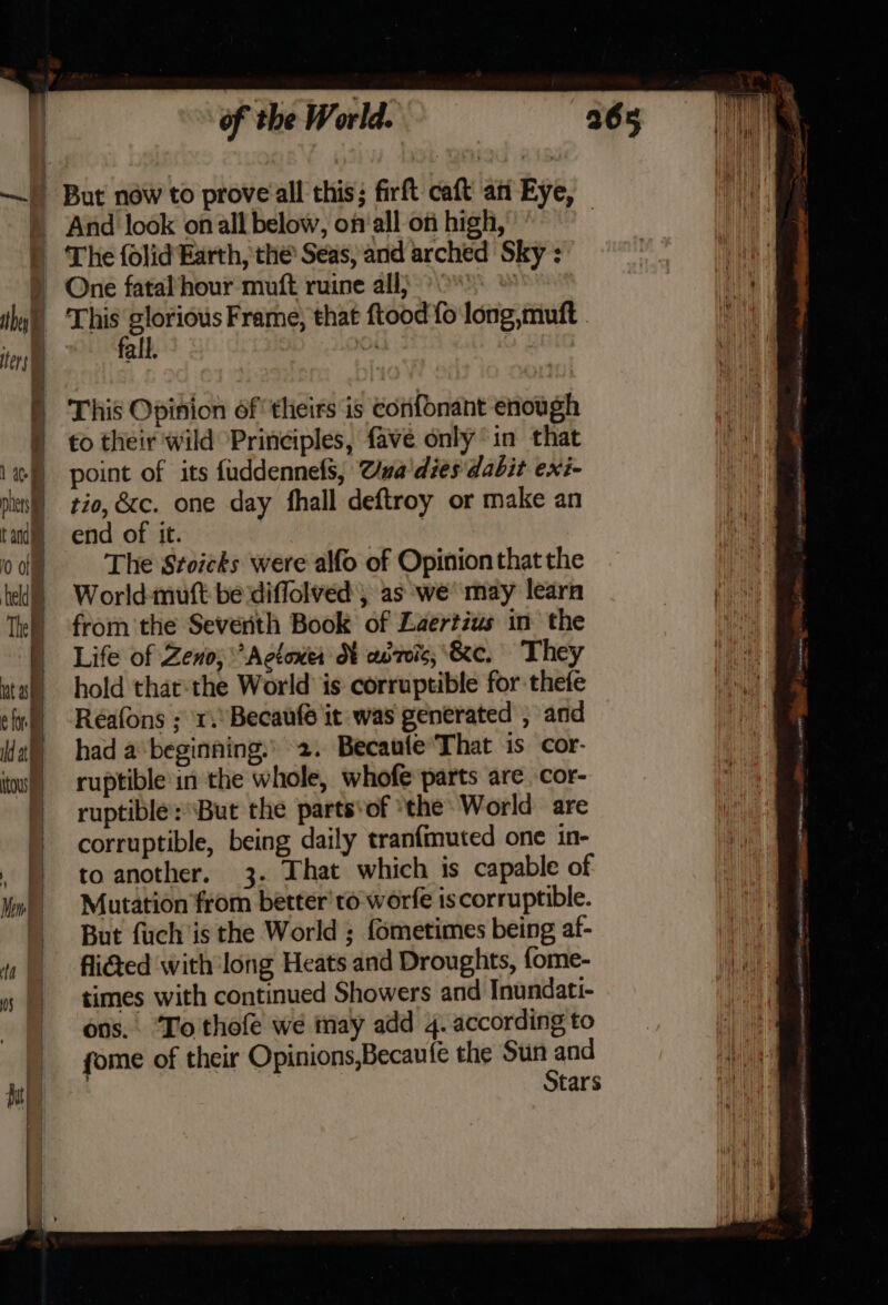 — ) But now to prove all this; firft caft an Eye, » And look onall below, on‘all on high, | | The folid Earth, the Seas, and arched Sky : ) One fatal‘hour muft ruine all; + tye ~ ata Frame, that ftood fo long, muft all. oA : ) This Opinion of theirs is confonant enough ) to their wild Principles, fave only in that 1) point of its fuddennefs, Uua'dies dabit exi- nies) zd, &amp;c. one day fhall deftroy or make an tan) end of it. | ode The Stoicks were alfo of Opinionthat the hed) }=©World-muft be :diffolved', as we’ may learn Tl) from’ the Seventh Book of Laertius in the | Life of Zeno; Acton HX adreic; &amp;e, They wall hold that:the World is corruptible for thefe lng) -Reafons ; r.°Becaufé it was generated , and al) had a beginning.» 2. BecaufeThat is cor- tou) © ruptible'in the whole, whofe parts are. cor- ) ruptible: But the parts‘of ‘the: World are - corruptible, being daily tranfmuted one in- | toanother. 3. That which is capable of fall el Mutation from better’ to worfe is corruptible. But fuch is the World ; fometimes being af- flied with long Heats and Droughts, fome- “|, times with continued Showers and Inundati- ons. Tothofe we may add 4. according to fome of their Opinions,Becaufe the ian tars