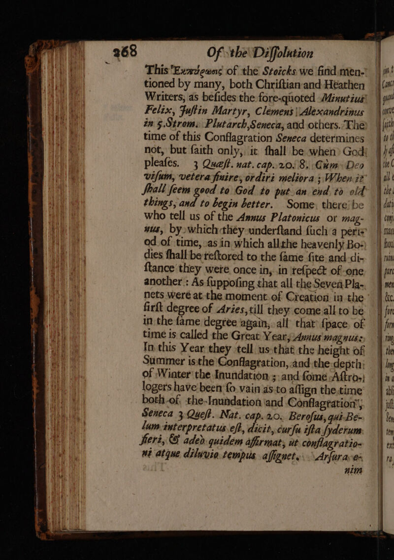 This Exxzeons of the Stoicks we find men- tioned by many, both Chriftian and Heathen Writers; as befides the fore-quoted Minutius' Felix, Fuftin Martyr, Clemens | Alexandrinus in 5.Strom. Plutarch,Seneca, and others.’Thé time of this Conflagration Seneca determines not, but faith only, ic fhall be when God; pleafes. 3 Que. nat. cap..20, 8. Cum Deo vifum, veterafiuire, ordiri meliora ; When it Shall feem good to God to putan end to old things, and to begin better. Some. there’ be who tell us of the Annus Platonicus or mag- wus, by whichthéy underftand fuch’a peris od.of time, as iin which allthe heavenly Bo= dies fhall'be reftored to the famie fite and-di- {tance they were once in,..in ‘refpeét of one another : As {uppofing that all the Sever Pla- nets were atthe moment: of Creation in the firft degree of Aries,till they come.all to be in the fame degree again,..all that® face. of time is called the Great Year Avnus magnus: In. this Year they tell us:that the height of Summer isthe Gonflagration, -aad.the:depth; of Wiater' the Inundation sand fome Aftros) loger's have been fo. vain as-to aflign the.time both-of the-Inundation iand Conflagration’, Seneca 3 Queft. Nat. cap.20. Berofus, gui-Be- lum-interpretatus eft, dicit, cur fa ifta fyderum: er2, © adeo. quidem afirmats, ut conflagratio- uz atque diluvia tempus, affignets \Arfaraves nin