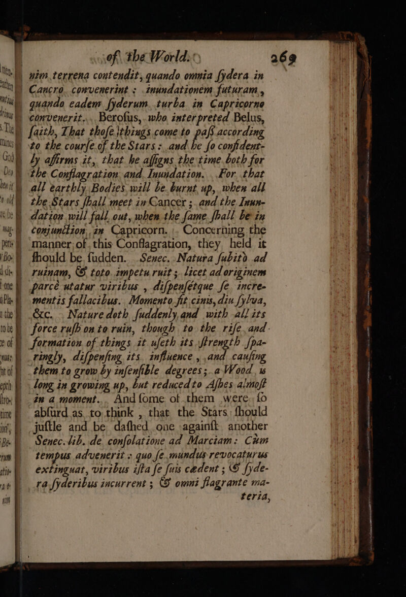 ik, | ath } iy  of the Worlds Cancro. convenerint ; .inundationem futuram., quando eadem fyderum..turba in Capricorne God fi Deo bey tt | 0 (ele tag. hi Détiy Bo d dt ; a) a Pane iP | 1 the ) tobe ¢ Of ; nus? | | nt oF | | 1 | cot) Oy | Ly affirms it, that he afigns the time. both for the Conflagr ation and. Inundation. . For. that all earthly Bodies will be. burnt. up, when all the Stars fhall meet in Gancer ;. and the. Inun- dation will fall. out, mhen.the fame. fhall be in Conjunttion,.aw Capricorn. ;. Concerning the manner of. this Conflagration, they held it fhould be. fudden. Senec. Natura fubito ad ruinam, © toto. impetu ruit ;. licet ad originem parce utatur viribus , difpenfétque fe incre- mentis fallacibus. Momento fit cinis, diu fylwa, &amp;c. . Nature doth fuddenly, and with all its force rufh onto ruin, though to the rife,and- formation of things it ufeth its ftrength fpa- ringly, difpenfing its. influence , and caufing them to grow by infenfible degrees;.a Wood, is long in growing up, but reducedto Afhes almoft én a moment... And {ome of them were, fo abfurd as to think , that the. Stars; fhould juftle and be dafhed one -againft another Senec. lib. de confolatione ad Marctam: Cum tempus advenerit » quo se.mundus revocaturus extinguat, viribus ifta fe fuis cedent ; § fyde- rafyderibus incurrent ; (S omni flagrante ma- teria,