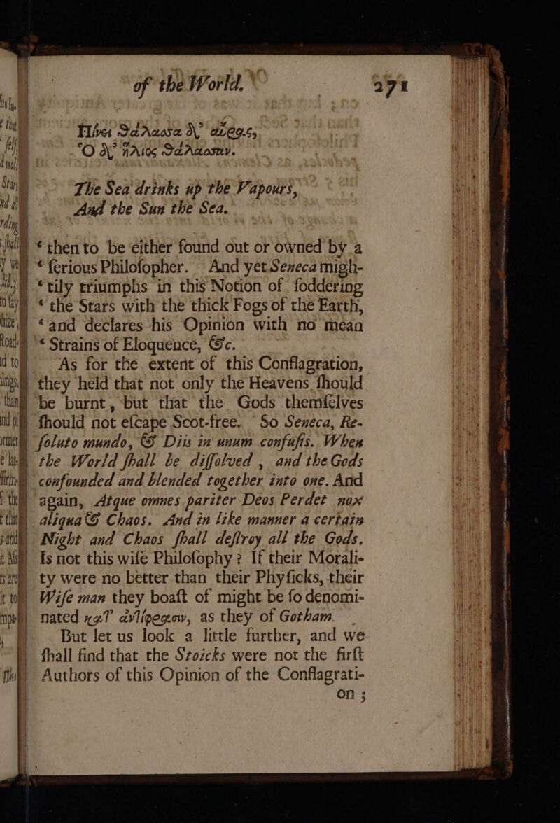 hin = | | tt Tihst SadAcosa d\? avens, i ‘O OY nals SaAdosny. a : vi The Sea drinks up the Vapours, M i And the Sun the Sea. ry . bal “then to be either found out of owned bya Y y | * ferious Philofopher. And yet. Sexeca migh- Ms) © tily triumphs in this Notion of foddering UW “the Stars with the thick Fogs of the Earth, lt) “and declares his Opinion with no mean lou '* Strains of Eloquence, Gc. to As for the. extent of this Conflagration, Wg. they held that not only the Heavens fhould ltl “be burnt, ‘but that the Gods themfelves 0) fhould not efcape Scot-free. “So Seneca, Re- ime) foluto mundo, © Diis in unum confuftis. When thi the World fhall be diffolved , and the Gods He) |) confounded and blended together into one. And tk) again, Atque omnes pariter Deos Perdet nox tht | aliqua’S Chaos. And in like manner a certain an | Night and Chaos fhall deftroy all the Gods. tA) Es not this wife Philofophy ? If their Morali- fs : ty were no better than their Phyficks, their tt) Wife man they boaft of might be fo denomi- nl) nated x¢T avligegav, as they of Gotham. “But let us look a little further, and we | fhall find that the Stozcks were not the firft fw) Authors of this Opinion of the Conflagrati- . On 5; ? tite = ae i pico wae Hi 1 asd ase cee 5 cA wn DED atari i