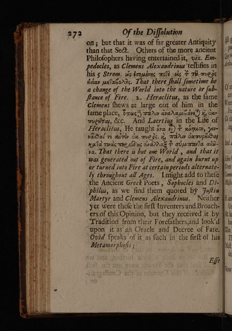 wa | on; but that ic was of far greater Antiquity OE ee than that Sect. Others of the more ancient } !* SAE aie Philofophers having ehtertainedit, viz. Em- |! Hue dant pedocles, as Clemens Alexandrinus teltifies in |\4 | his 5 Strom. ws.toouséms mole is 7 TB.7ve 9s | Saav melasorrs. That there fhall fometime be | a change of the World into the nature or fub- | F ftance of Fire. 2. Heraclitus, as the fame | ny ee Clemens fhews at large out of him in the § | fame place, O7w¢7\ war avereusSave®) xy cu- |! A ai muestra, &amp;c. And Laertius in the Lite of [4 i Heraclitus, He taught ¢ve #1) UOT, yer | yvacal Te aor cx mue gs ty TTAAW Cumupaday a xgle twas mre dss CraMrakz Tt alumrovle aid | ills va. That there is but one World , and that it | was generated out of Fire, and again burnt up \li' Aaa or turned into Fire at certain periods alternate- Wich eh ly throughout all Ages. Amightadd to thefe §fnm a the Ancient Greek Poets , Sophocles and Di- |Ihifh Wh philus, as we find them quoted by Fu/tin | Hy Martyr and Clemens Alexandrinus. Neither ji w AER oa yet were thefe the firft Inventers and Broach- § ae ers of this Opinion, but they received it by ith | Tradition from their Forefathers,and look’d by wai upon itas an Oracle and Decree of Fate. Mhe Ste Ovid {peaks of it as fuch in the firft of his TI 1h el Met amor phofts ; at