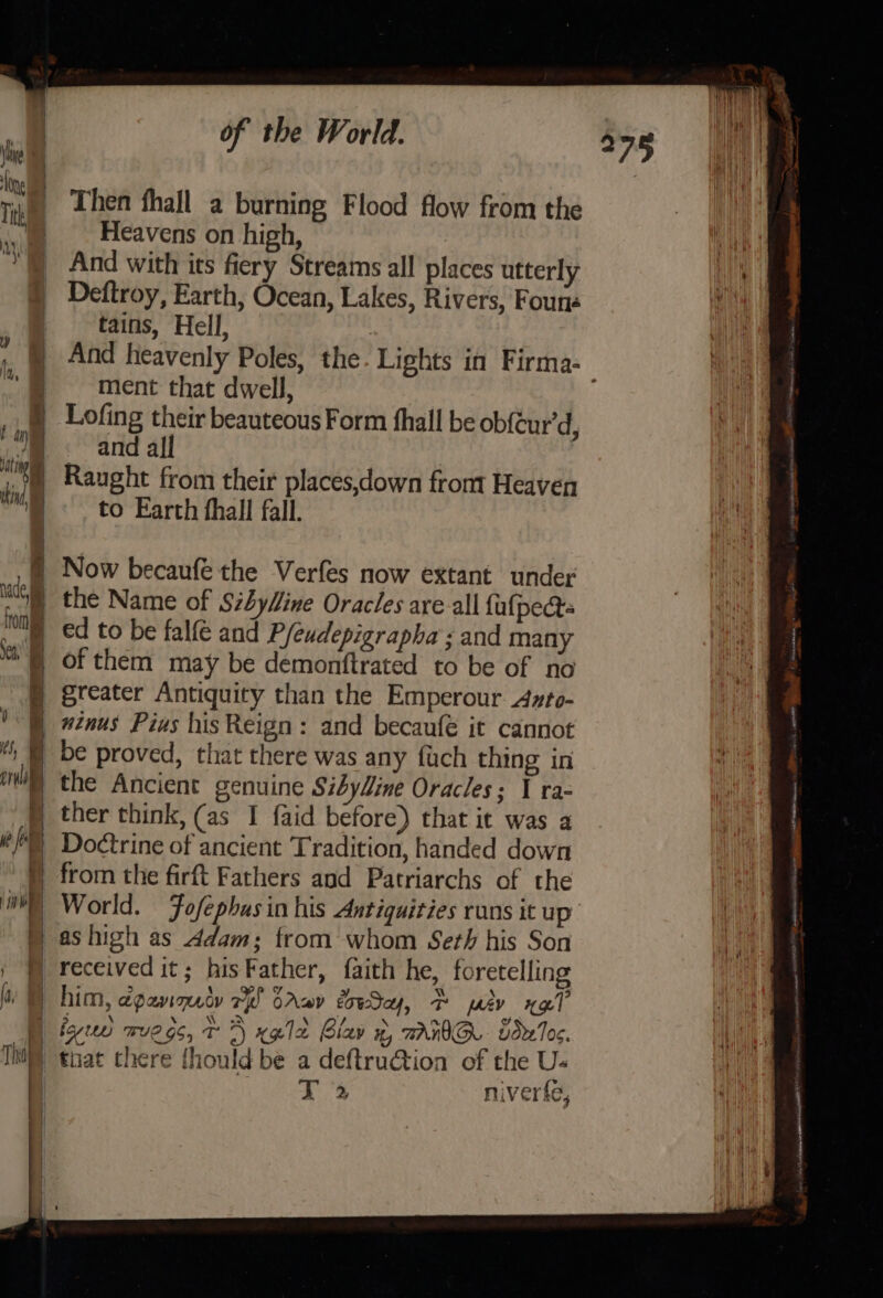 _ Then thall a burning Flood flow from the | — Heavens on high, And with its fiery Streams all places utterly Deftroy, Earth, Ocean, Lakes, Rivers, Founs tains, Hell, ment that dwell, Lofing their beauteous Form fhall be ob{éur'd, vm &lt; andall 1) Raught from their places,down from Heaven i to Earth thal fall. a) = Now becaufé the Verfes now extant under a the Name of Stbylline Oracles are-all fufpects a ed to be falfé and Pfeudepigrapha ; and many et § of them may be demonftrated to be of no § greater Antiquity than the Emperour Ayto- § #znus Pius his Reign: and becaufé it cannot , § be proved, that there was any fuch thing in ‘wh the Ancient genuine Sibyline Oracles; I ra- § ther think, (as I faid before) that it was a (Doctrine of ancient Tradition, handed down | from the firft Fathers and Patriarchs of the WH) World. Fofépbasin his Antiquities runs it up © ashigh as Adam; from whom Seth his Son ; f) received it; hisFather, faith he, foretelling ; : 5 1 gp y ¥ N ‘ 9 a | him, apavnno re CAaDy coeay, T ev HQ] | fey mve gs, 7 A‘ xgle Blav %, TANIG. vdrTo&lt;. Tht) nat chere thould be a deftru@ion of the U- j ar niverfe, | tas See ed wiv’. eee Bigs J