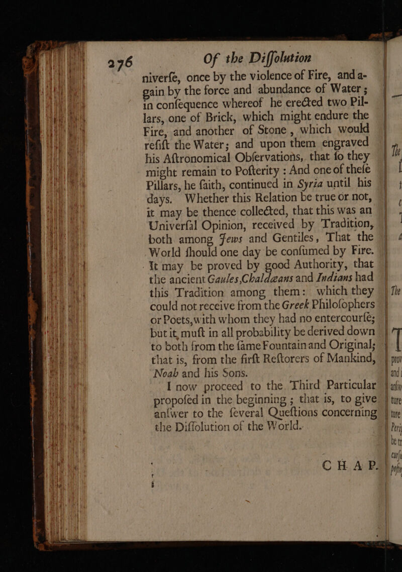 niverfe, once by the violence of Fire, anda- gain by the force and abundance of Water ; in confequence whereof he erected two Pil- lars, one of Brick, which might endure the Fire, and another of Stone , which would refift the Water; and upon them engraved his Aftronomical Obfervations, that fo they might remain to Pofterity : And one of thefe Pillars, he faith, continued in Syréa until his days. Whether this Relation be true or not, it may be thence collected, that this was an Univerfal Opinion, received by Tradition, both among Jews and Gentiles, That the World fhould one day be confumed by Fire. the ancient Gaules,Chaldaans and Indians had this Tradition among them: which they could not receive from the Greek Philofophers or Poets, with whom they had no entercourfe; but it, mutt in all probability be derived down to both from the fame Fountain and Original; that is, from the firft Reftorers of Mankind, Noah and his Sons. I now proceed to the, Third Particular anfwer to the feveral Queftions concerning the Diffolution of the World. —- -- | te -«~,;, = ae, | % | T b prov Band Bani ¥ ture D ture ber ® be tr | carl G j