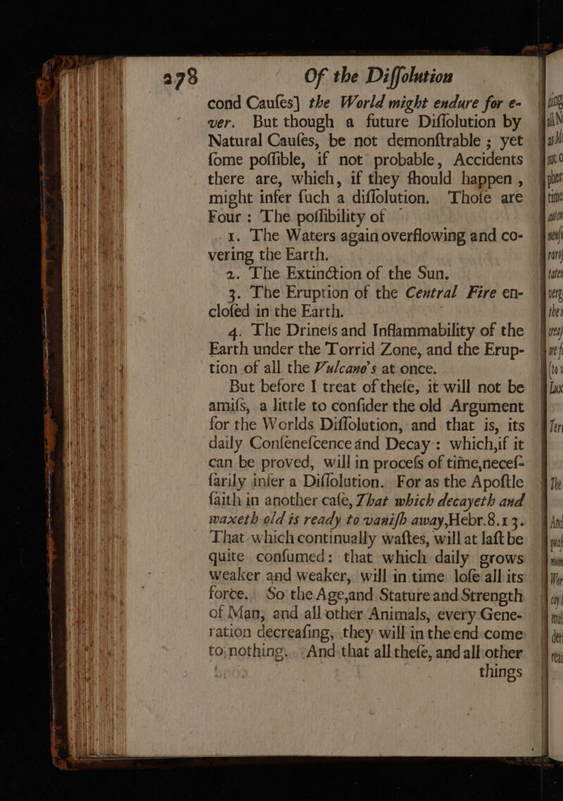 ANI elim mane tp OO LLG ALLE SO a ei (fanny i er ee. onan in Aaah RE Nee ewe Of the Diffolution cond Caufes] the World might endure for e- ver. But though a future Diffolution by Natural Caufes, be not demonftrable ; yet fome poffible, if not probable, Accidents there are, which, if they fhould happen , might infer fuch a diflolution. Thofe are Four : The poffibility of — 1. The Waters again overflowing and co- vering the Earth. 2. The Extinction of the Sun. 3. The Eruption of the Central Fire en- clofed in the Earth. 4. The Drinefs and Inflammability of the Farth under the Torrid Zone, and the Erup- tion of all the Vulcane’s at once. But before I treat of thefe, it will not be amufs, a little to confider the old Argument for the Worlds Diffolution, and that is, its daily Confenefcence and Decay:: which, if it can be proved, will in procefs of tifne,necef- farily infer a Diflolution. For as the Apoftle faith in another cafe, Zhat which decayeth and waxeth old is ready to vanifh away,Hebr.8.1 3. That which continually waftes, will at laft be quite confumed: that which daily grows weaker and weaker, will in time lofe all its force. So the Age,and Stature and Strength of Man, and all-other Animals, every Gene- ration decreafing, they will in the end:come: to;nothing. And: that all thefe, and all:other | things 8 ae &gt; S- SS — = &lt;x
